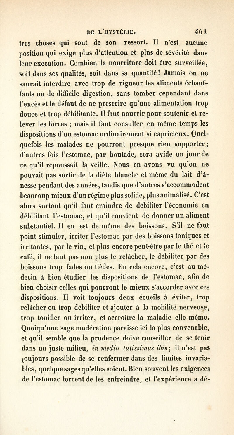 1res choses qui sont de son ressort. II n'est aucune position qui exige plus d'attention et plus de sévérité dans leur exécution. Combien la nourriture doit être siirveillée, soit dans ses qualités^ soit dans sa quantité ! Jamais on ne saurait interdire avec trop de rigueur les aliments échauf- fants ou de difficile digestion, sans tomber cependant dans l'excès et le défaut de ne prescrire qu'une alimentation trop douce et trop débilitante. Il faut nourrir pour soutenir et re- lever les forces ; mais il faut consulter en même temps les dispositions d'un estomac ordinairement si capricieux. Quel- quefois les malades ne pourront presque rien supporter; d'autres fois l'estomac, par boutade, sera avide un jour de ce qu'il repoussait la veille. Nous en avons vu qu'on ne pouvait pas sortir de la diète blanche et même du lait d'â- nesse pendant des années, tandis que d'autres s'accommodent beaucoup mieux d'unrégime plus solide, plus animalisé. C'est alors surtout qu'il faut craindre de débiliter l'économie en débilitant l'estomac, et qu'il convient de donner un aliment substantiel. Il en est de même des boissons. S'il ne faut point stimuler, irriter l'estomac par des boissons toniques et irritantes, par le vin, et plus encore peut-être par le thé et le café, il ne faut pas non plus le relâcher, le débiliter par des boissons trop fades ou tièdes. En cela encore, c'est au mé- decin à bien étudier les dispositions de l'estomac, a6n de bien choisir celles qui pourront le mieux s'accorder avec ces dispositions. Il voit toujours deux écueils à éviter, trop relâcher ou trop débiliter et ajouter à la mobilité nerveuse, trop tonifier ou irriter, et accroître la maladie elle-même. Quoiqu'une sage modération paraisse ici la plus convenable, et qu'il semble que la prudence doive conseiller de se tenir dans un juste milieu^ m medio tutissimus ibis ; il n'est pas toujours possible de se renfermer dans des limites invaria- bles, quelque sages qu'elles soient. Bien souvent les exigences de l'estomac forcent de les enfreindre^ et l'expérience a dé-