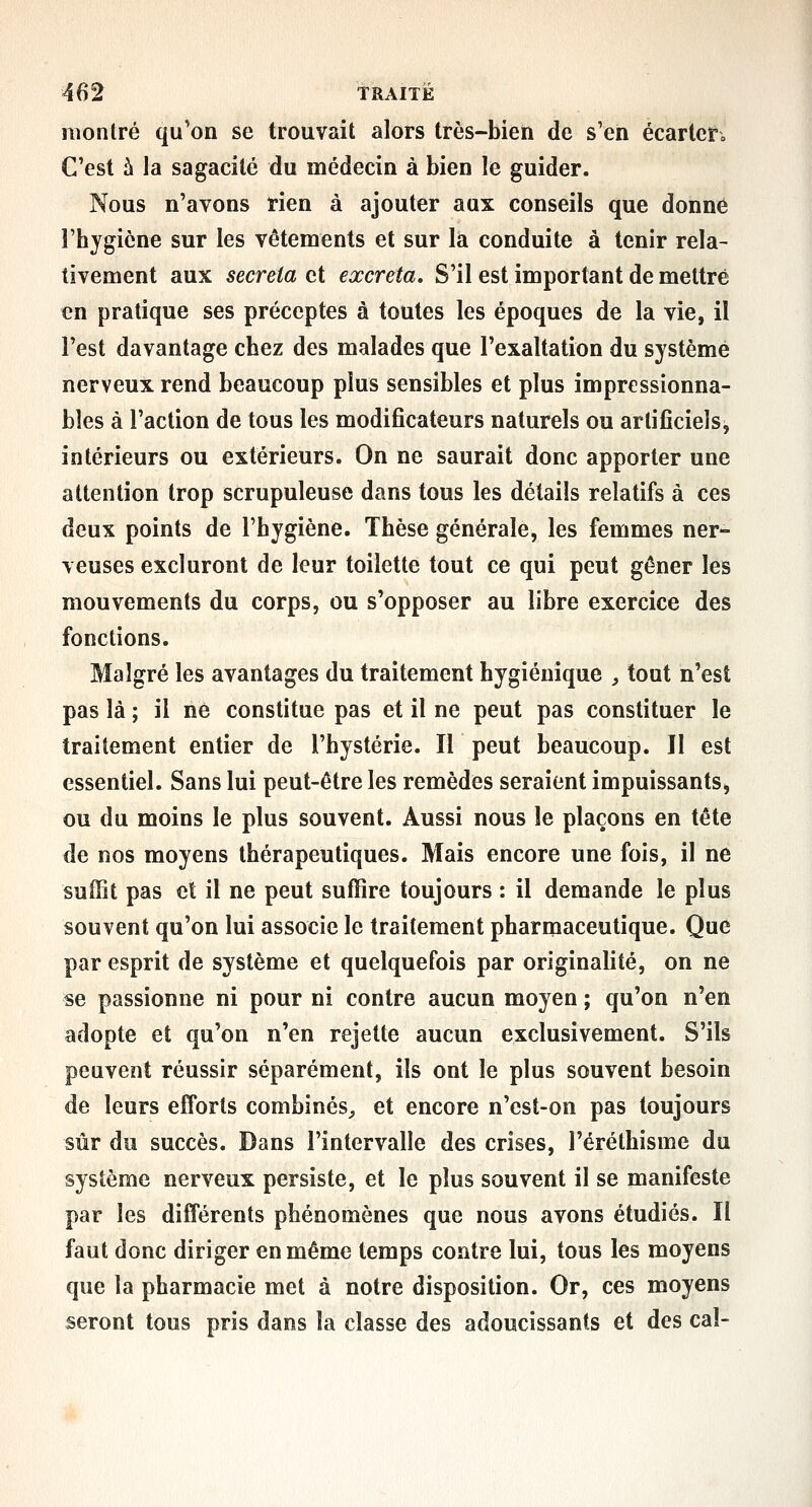 montré qu'on se trouvait alors très-bien de s'en écarter» C'est à la sagacité du médecin à bien le guider. Nous n'avons rien à ajouter aux conseils que donné rhygicne sur les vêtements et sur la conduite à tenir rela- tivement aux sécréta et excréta. S'il est important de mettre en pratique ses préceptes à toutes les époques de la vie, il l'est davantage chez des malades que l'exaltation du système nerveux rend beaucoup plus sensibles et plus impressionna- bles à l'action de tous les modificateurs naturels ou artificiels, intérieurs ou extérieurs. On ne saurait donc apporter une attention trop scrupuleuse dans tous les détails relatifs à ces deux points de l'hygiène. Thèse générale, les femmes ner- veuses excluront de leur toilette tout ce qui peut gêner les mouvements du corps, ou s'opposer au libre exercice des fonctions. Malgré les avantages du traitement hygiénique , tout n'est pas là ; il ne constitue pas et il ne peut pas constituer le traitement entier de l'hystérie. Il peut beaucoup. Il est essentiel. Sans lui peut-être les remèdes seraient impuissants, ou du moins le plus souvent. Aussi nous îe plaçons en tête de nos moyens thérapeutiques. Mais encore une fois, il ne suffit pas et il ne peut suffire toujours : il demande le plus souvent qu'on lui assoeie le traitement pharmaceutique. Que par esprit de système et quelquefois par originalité, on ne se passionne ni pour ni contre aucun moyen ; qu'on n'en adopte et qu'on n'en rejette aucun exclusivement. S'ils peuvent réussir séparément, ils ont le plus souvent besoin de leurs efforts combinés^ et encore n'est-on pas toujours sûr du succès. Dans l'intervalle des crises, l'éréthisme du système nerveux persiste, et le plus souvent il se manifeste par les différents phénomènes que nous avons étudiés. Il faut donc diriger en même temps contre lui, tous les moyens que la pharmacie met à notre disposition. Or, ces moyens seront tous pris dans la classe des adoucissants et des cal-