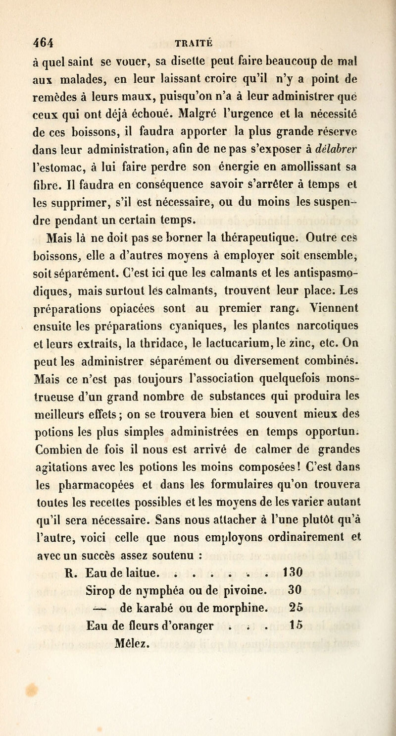 à quel saint se vouer, sa disette peut faire beaucoup de mal aux malades, en leur laissant croire qu'il n'y a point de remèdes à leurs maux, puisqu'on n'a à leur administrer que ceux qui ont déjà échoué. Malgré l'urgence et la nécessité de ces boissons, il faudra apporter la plus grande réserve dans leur administration, afin dé ne pas s'exposer à délabrer l'estomac, à lui faire perdre son énergie en amollissant sa fibre. Il faudra en conséquence savoir s'arrêter à temps et les supprimer, s'il est nécessaire, ou du moins les suspen- dre pendant un certain temps. Mais là ne doit pas se borner la thérapeutique. Outré ces boissons^ elle a d'autres moyens à employer soit ensemble^ soit séparément. C'est ici que les calmants et les antispasmo- diques, mais surtout lés calmants, trouvent leur place. Les préparations opiacées sont au premier rang* Viennent ensuite les préparations cyaniques, les plantes narcotiques et leurs extraits, la thridace, le lactucarium,le zinc, etc. On peut les administrer séparément ou diversement combinés. Mais ce n'est pas toujours l'association quelquefois mons- trueuse d'un grand nombre de substances qui produira les meilleurs effets ; on se trouvera bien et souvent mieux des potions les plus simples administrées en temps opportun. Combien de fois il nous est arrivé de calmer dé grandes agitations avec les potions les moins composées î C'est dans les pharmacopées et dans les formulaires qu'on trouvera toutes les recettes possibles et les moyens de les varier autant qu'il sera nécessaire. Sans nous attacher à l'une plutôt qu'à l'autre, voici celle que nous employons ordinairement et avec un succès assez soutenu : R. Eau de laitue. ; . . i w . 130 Sirop de nymphéa ou de pivoine. 30 ^-^ de karabé ou de morphine. 2Ô Eau de fleurs d'oranger . ; . 15 Mêlez.