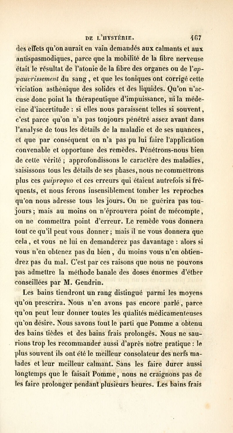 ées effets qu'on aurait en vain demandés aux calmants et aux antispasmodiques, parce que la mobilité de la fibre nerveuse était le résultat de l'atonie de la fibre des organes ou de Vap- pauvrissement du sang, et que les toniques ont corrigé cette viciation asthénique des solides et des liquides. Qu'on n'ac- cuse donc point la thérapeutique d'impuissance, ni la méde- cine d'incertitude : si elles nous paraissent telles si souvent, c'est parce qu'on n'a pas toujours pénétré assez avant dans l'analyse de tous les détails de la maladie et de ses nuances, et que par conséquent on n'a pas pu lui faire l'application convenable et opportune des remèdes. Pénétrons-nous bien de cette vérité ; approfondissons le caractère des maladies, saisissons tous les détails de ses phases, nous ne commettrons plus ces quiproquo et ces erreurs qui étaient autrefois si fré- quents, et nous ferons insensiblement tomber les reproches qu'on nous adresse tous les jours. On ne guérira pas tou- jours ; mais au moins on n'éprouvera point de mécompte, on ne commettra point d'erreur. Le remède vous donnera tout ce qu'il peut vous donner ; mais il ne vous donnera que cela, et vous ne lui en demanderez pas davantage : alors si vous n'en obtenez pas du bien , du moins vous n'en obtien- drez pas du mal. C'est par ces raisons que nous ne pouvons pas admettre la méthode banale des doses énormes d'éther conseillées par M. Oendrin. Les bains tiendront un rang distingué parmi les moyens qu'on prescrira. Nous n'en avons pas encore parlé, parce qu'on peut leur donner toutes les qualités médicamenteuses qu'on désire. Nous savons tout le parti que Pomme a obtenu des bains tièdes et des bains frais prolongés. Nous ne sau- rions trop les recommander aussi d'après notre pratique : le plus souvent ils ont été le meilleur consolateur des nerfs ma- lades et leur meilleur calmant. Sans les faire durer aussi longtemps que le faisait Pomme, nous ne craignons pas de les faire prolonger pendant plusieurs heures. Les bains frais