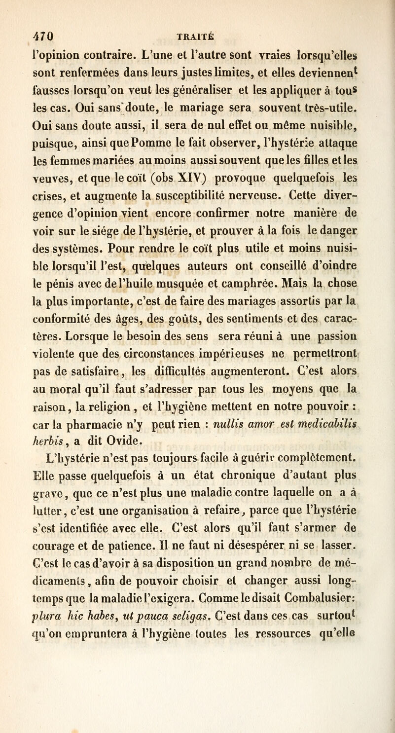 l'opinion contraire. L'une et l'autre sont vraies lorsqu'elles sont renfermées dans leurs justes limites, et elles deviennent fausses lorsqu'on veut les généraliser et les appliquer à tou* les cas. Oui sans doute, le mariage sera souvent très-utile. Oui sans doute aussi, il sera de nul effet ou même nuisible, puisque, ainsi que Pomme le fait observer, l'hystérie attaque les femmes mariées au moins aussi souvent que les filles et les veuves, et que le coït (obs XIV) provoque quelquefois les crises, et augmente la susceptibilité nerveuse. Cette diver- gence d'opinion vient encore confirmer notre manière de voir sur le siège de l'hystérie, et prouver à la fois le danger des systèmes. Pour rendre le coït plus utile et moins nuisi- ble lorsqu'il Test, quelques auteurs ont conseillé d'oindre le pénis avec de l'huile musquée et camphrée. Mais la chose la plus importante, c'est de faire des mariages assortis par la conformité des âges, des goûts, des sentiments et des carac- tères. Lorsque le besoin des sens sera réuni à une passion violente que des circonstances impérieuses ne permettront pas de satisfaire, les difficultés augmenteront. C'est alors au moral qu'il faut s'adresser par tous les moyens que la raison, la religion , et l'hygiène mettent en notre pouvoir : car la pharmacie n'y peut rien : nuUis amor est medicabilis herbis, a dit Ovide. L'hystérie n'est pas toujours facile à guérie complètement. Elle passe quelquefois à un état chronique d'autant plus grave, que ce n'est plus une maladie contre laquelle on a à lutter, c'est une organisation à refaire^ parce que l'hystérie s'est identifiée avec elle. C'est alors qu'il faut s'armer de courage et de patience. Il ne faut ni désespérer ni se lasser. C'est le cas d'avoir à sa disposition un grand nombre de mé- dicaments , afin de pouvoir choisir et changer aussi long- temps que la maladie l'exigera. Comme le disait Combalusier: plura hic habes, ut pauca seligas. C'est dans ces cas surtou' qu'on empruntera à l'hygiène toutes les ressources qu'elle