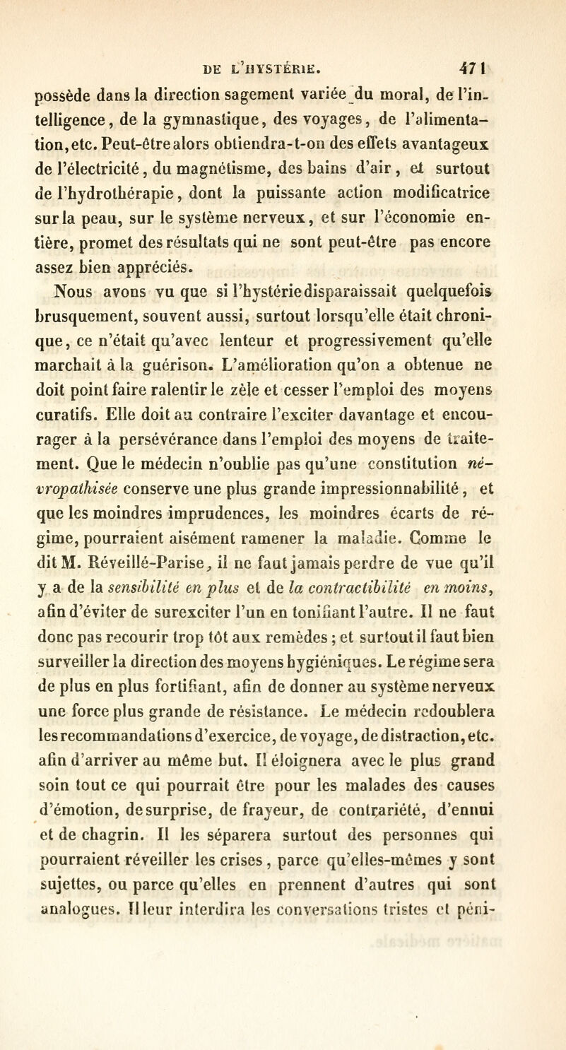 possède dans la direction sagement variée du moral, de l'in- telligence, de la gymnastique, des voyages, de l'alimenta- tion, etc. Peut-être alors obtiendra-t-on des effets avantageux de l'électricité, du magnétisme, des bains d'air , et surtout de l'hydrothérapie, dont la puissante action modificatrice sur la peau, sur le système nerveux, et sur l'économie en- tière, promet des résultats qui ne sont peut-être pas encore assez bien appréciés. Nous avons vu que si l'hystérie disparaissait quelquefois brusquement, souvent aussi, surtout lorsqu'elle était chroni- que, ce n'était qu'avec lenteur et progressivement qu'elle marchait à la guérison. L'amélioration qu'on a obtenue ne doit point faire ralentir le zèle et cesser l'emploi des moyens curatifs. Elle doit au contraire l'exciter davantage et encou- rager à la persévérance dans l'emploi des moyens de traite- ment. Que le médecin n'oublie pas qu'une constitution né- vropaihisée conserve une plus grande impressionnabilité, et que les moindres imprudences, les moindres écarts de ré- gime, pourraient aisément ramener la maladie. Gomme le dit M. Réveillé-Parise^ il ne faut jamais perdre de vue qu'il y a de la sensibilité en plus et de la contraclihilité en moins, afin d'éviter de surexciter l'un en tonifiant l'autre. Il ne faut donc pas recourir trop tôt aux remèdes ; et surtout il faut bien surveiller la direction des moyens hygiéniques. Le régime sera de plus en plus fortifiant, afin de donner au système nerveux une force plus grande de résistance. Le médecin redoublera les recommandations d'exercice, de voyage, de distraction, etc. afin d'arriver au même but. II éloignera avec le plus grand soin tout ce qui pourrait être pour les malades des causes d'émotion, de surprise, de frayeur, de contrariété, d'ennui et de chagrin. Il les séparera surtout des personnes qui pourraient réveiller les crises, parce qu'elles-mêmes y sont sujettes, ou parce qu'elles en prennent d'autres qui sont analogues. îlleur interdira les conversations tristes et péni-