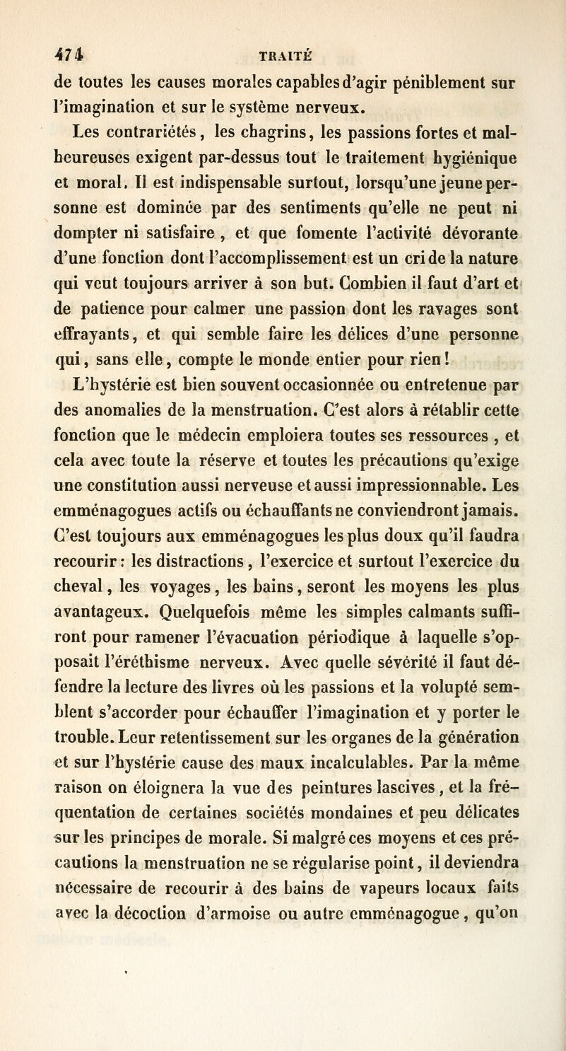 de toutes les causes morales capables d'agir péniblement sur l'imagination et sur le système nerveux. Les contrariétés, les cbagrins, les passions fortes et mal- heureuses exigent par-dessus tout le traitement hygiénique et moral. Il est indispensable surtout, lorsqu'une jeune per- sonne est dominée par des sentiments qu'elle ne peut ni dompter ni satisfaire , et que fomente l'activité dévorante d'une fonction dont l'accomplissement est un cri de la nature qui veut toujours arriver à son but. Combien il faut d'art et de patience pour calmer une passion dont les ravages sont effrayants, et qui semble faire les délices d'une personne qui, sans elle, compte le monde entier pour rien ! L'hystérie est bien souvent occasionnée ou entretenue par des anomalies de la menstruation. C*est alors à rétablir cette fonction que le médecin emploiera toutes ses ressources , et cela avec toute la réserve et toutes les précautions qu'exige une constitution aussi nerveuse et aussi impressionnable. Les emménagogues actifs ou échauffants ne conviendront jamais. C'est toujours aux emménagogues les plus doux qu'il faudra recourir : les distractions, l'exercice et surtout l'exercice du cheval, les voyages, les bains, seront les moyens les plus avantageux. Quelquefois même les simples calmants suffi- ront pour ramener l'évacuation périodique à laquelle s'op- posait l'éréthisme nerveux. Avec quelle sévérité il faut dé- fendre la lecture des livres où les passions et la volupté sem- blent s'accorder pour échauffer l'imagination et y porter le trouble. Leur retentissement sur les organes de la génération et sur l'hystérie cause des maux incalculables. Par la même raison on éloignera la vue des peintures lascives , et la fré- quentation de certaines sociétés mondaines et peu délicates «ur les principes de morale. Si malgré ces moyens et ces pré- cautions la menstruation ne se régularise point, il deviendra nécessaire de recourir à des bains de vapeurs locaux faits avec la décoction d'armoise ou autre emménagogue, qu'on