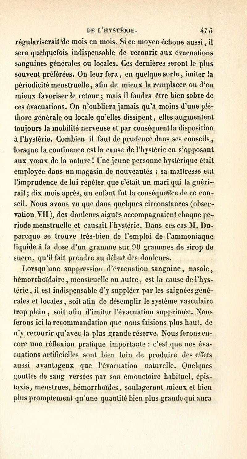 régulariseraittie mois en mois. Si ce moyen échoue aussi, il sera quelquefois indispensable de recourir aux évacuations sanguines générales ou locales. Ces dernières seront le plus souvent préférées. On leur fera, en quelque sorte, imiter la périodicité menstruelle, afin de mieux la remplacer ou d'en mieux favoriser le retour ; mais il faudra être bien sobre de ces évacuations. On n'oubliera jamais qu'à moins d'une plé- thore générale ou locale qu'elles dissipent, elles augmentent toujours la mobilité nerveuse et par conséquent la disposition à l'hystérie. Combien il faut de prudence dans ses conseils, lorsque la continence est la cause de l'hystérie en s'opposant aux vœux de la nature î Une jeune personne hystérique était employée dans un magasin de nouveautés : sa maîtresse eut l'imprudence de lui répéter que c'était un mari qui la guéri- rait; dix mois après, un enfant fut la conséqueifce de ce con- seil. Nous avons vu que dans quelques circonstances (obser- vation YII)^ des douleurs aiguës accompagnaient chaque pé- riode menstruelle et causait l'hystérie. Dans ces cas M. Du- parcque se trouve très-bien de l'emploi de l'ammoniaque liquide à la dose d'un gramme sur 90 grammes de sirop de sucre^ qu'il fait prendre au début des douleurs. Lorsqu'une suppression d'évacuation sanguine, nasale, hémorrhoïdaire, menstruelle ou autre, est la cause de l'hys- térie , il est indispensable d'y suppléer par les saignées géné- rales et locales, soit afin de désemplir le système vasculaire trop plein , soit afin d'imiter l'évacuation supprimée. Nous ferons ici la recommandation que nous faisions plus haut, de n'y recourir qu'avec la plus grande réserve. Nous ferons en- core une réflexion pratique importante : c'est que nos éva- cuations artificielles sont bien loin de produire des effets aussi avantageux que l'évacuation naturelle. Quelques gouttes de sang versées par son émonctoire habituel^ épis- taxis^ menstrues, hémorrhoides, soulageront mieux et bien plus promptement qu'une quantité bien plus grande qui aura