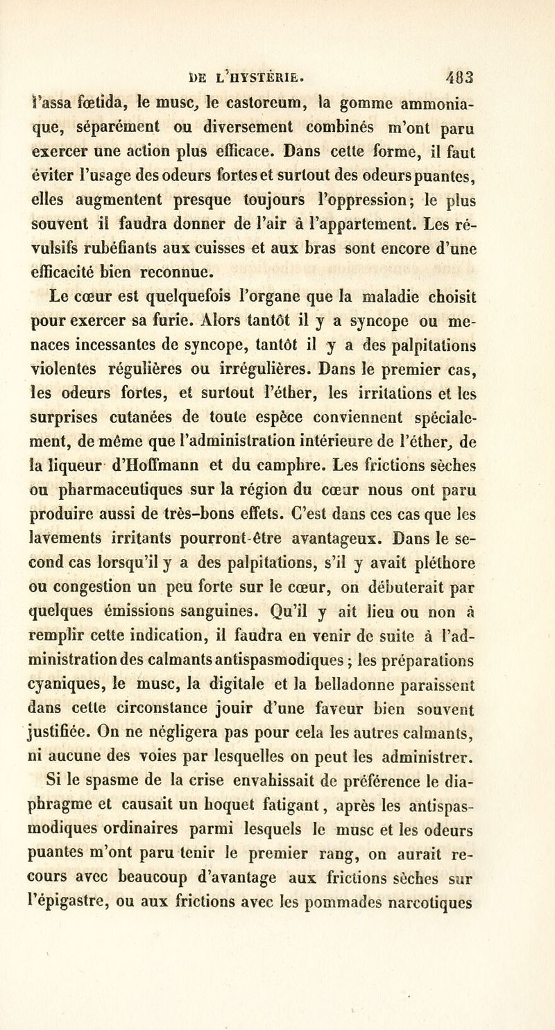 l'assa fœtida, le musc^ le castoreum, la gomme ammonia- que, séparément ou diversement combinés m'ont paru exercer une action plus efficace. Dans cette forme, il faut éviter l'usage des odeurs fortes et surtout des odeurs puantes, elles augmentent presque toujours l'oppression; le plus souvent il faudra donner de l'air à l'appartement. Les ré- vulsifs rubéfiants aux cuisses et aux bras sont encore d'une efficacité bien reconnue. Le cœur est quelquefois l'organe que la maladie choisit pour exercer sa furie. Alors tantôt il y a syncope ou me- naces incessantes de syncope, tantôt il y a des palpitations violentes régulières ou irrégulières. Dans le premier cas, les odeurs fortes, et surtout l'éther, les irritations et les surprises cutanées de toute espèce conviennent spéciale- ment, de même que l'administration intérieure de l'éther^ de îa liqueur d'Hoffmann et du camphre. Les frictions sèches ou pharmaceutiques sur la région du cœar nous ont paru produire aussi de très-bons effets. C'est dans ces cas que les lavements irritants pourront-être avantageux. Dans le se- cond cas lorsqu'il y a des palpitations, s'il y avait pléthore ou congestion un peu forte sur le cœur, on débuterait par quelques émissions sanguines. Qu'il y ait lieu ou non à remplir cette indication, il faudra en venir de suite à l'ad- ministration des calmants antispasmodiques ; les préparations cyaniques, le musc, la digitale et la belladonne paraissent dans cette circonstance jouir d'une faveur bien souvent justifiée. On ne négligera pas pour cela les autres calmants, ni aucune des voies par lesquelles on peut les administrer. Si le spasme de la crise envahissait de préférence le dia- phragme et causait un hoquet fatigant, après les antispas- modiques ordinaires parmi lesquels le musc et les odeurs puantes m'ont paru tenir le premier rang, on aurait re- cours avec beaucoup d'avantage aux frictions sèches sur Pépigastre, ou aux frictions avec les pommades narcotiques