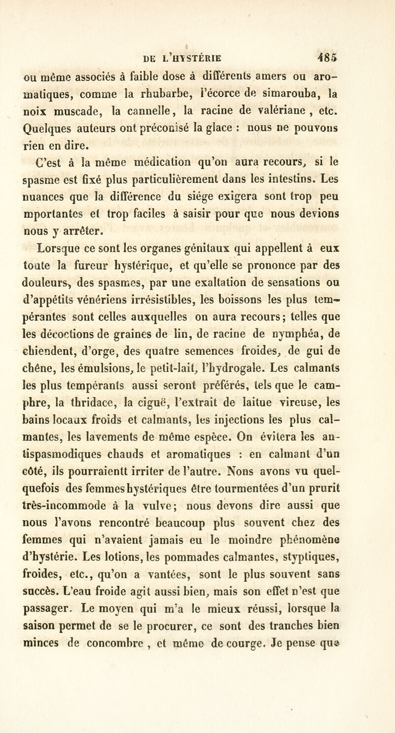 ou même associés à faible dose à différents amers ou aro- matiques, comme la rhubarbe, i'écorce de simarouba, la noix muscade, la cannelle, la racine de valériane, etc. Quelques auteurs ont préconisé la glace : nous ne pouvons rien en dire. C'est à la même médication qu'on aura recours^ si le spasme est 6xé plus particulièrement dans les intestins. Les nuances que la différence du siège exigera sont trop peu mportantes et trop faciles à saisir pour que nous devions nous y arrêter. Lorsque ce sont les organes génitaux qui appellent à eux toute la fureur hystérique, et qu'elle se prononce par des douleurs, des spasmes, par une exaltation de sensations ou d'appétits vénériens irrésistibles, les boissons les plus tem- pérantes sont celles auxquelles on aura recours ; telles que les décoctions de graines de lin, de racine de nymphéa, de chiendent, d'orge, des quatre semences froides^ de gui de chêne, les émulsions^ le petit-lait_, l'hydrogale. Les calmants les plus tempérants aussi seront préférés, tels que le cam- phre, la thridace, la ciguë, l'extrait de laitue vireuse, les bains locaux froids et calmants, les injections les plus cal- mantes, les lavements de même espèce. On évitera les an- tispasmodiques chauds et aromatiques : en calmant d'un côté, ils pourraientt irriter de l'autre. Nous avons vu quel- quefois des femmes hystériques être tourmentées d'un prurit très-incommode à la vulve ; nous devons dire aussi que nous l'avons rencontré beaucoup plus souvent chez des femmes qui n'avaient jamais eu le moindre phénomène d'hystérie. Les lotions, les pommades calmantes, styptiques, froides, etc., qu'on a vantées, sont le plus souvent sans succès. L'eau froide agit aussi bien^ mais son effet n'est que passager. Le moyen qui m'a le mieux réussi, lorsque la saison permet de se le procurer, ce sont des tranches bien minces de concombre, et mémo de courge. Je pense qu»