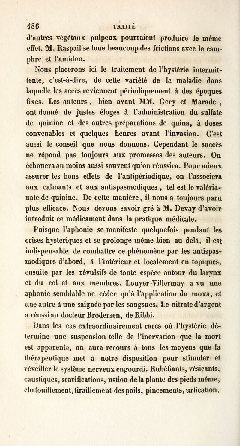 d'autres végétaux pulpeux pourraient produire le même effet. M. Raspail se loue beaucoup des frictions avec le cam- phre' et l'amidon. Nous placerons ici le traitement de l'hystérie intermit- tente^ c'est-à-dire, de cette variété de la maladie dans laquelle les accès reviennent périodiquement à des époques fixes. Les auteurs , bien avant MM. Gery et Marade , ont donné de justes éloges à l'administration du sulfate de quinine et des autres préparations de quina, à doses convenables et quelques heures avant l'invasion. C'est aussi le conseil que nous donnons. Cependant le succès ne répond pas toujours aux promesses des auteurs. On échouera au moins aussi souvent qu'on réussira. Pour mieux assurer les bons effets de l'antipériodique, on l'associera aux calmants et aux antispasmodiques , tel est le valéria- nate de quinine. De cette manière, il nous a toujours paru plus efficace. Nous devons savoir gré à M. Devay d'avoir introduit ce médicament dans la pratique médicale. Puisque l'aphonie se manifeste quelquefois pendant les crises hystériques et se prolonge même bien au delà, il est indispensable de combattre ce phénomène par les antispas- modiques d'abord, à l'intérieur et localement en topiques, ensuite par les révulsifs de toute espèce autour du larynx et du col et aux membres. Louyer-Villermay a vu une aphonie semblable ne céder qu'à l'application du moxa, et une autre à une saignée par les sangsues. Le nitrate d'argent a réussi au docteur Brodersen, de Ribbi. Dans les cas extraordinairement rares où l'hystérie dé- termine une suspension telle de l'inervation que la mort est apparenlo, on aura recours à tous les moyens que la thérapeutique met à notre disposition pour stimuler et réveiller le système nerveux engourdi. Rubéfiants, vésicants, caustiques, scarifications, ustion delà plante des pieds même, chatouillement, tiraillement des poils, pincements, urtication^