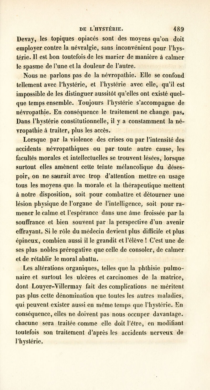 Devay, les topiques opiacés sont des moyens qu*on doit employer contre la névralgie, sans inconvénient pour l'hys- térie. Il est bon toutefois de les marier de manière à calmer îe spasme de l'une et la douleur de l'autre. Nous ne parlons pas de la névropathie. Elle se confond tellement avec l'hystérie, et l'hystérie avec elle, qu'il est impossible de les distinguer aussitôt qu'elles ont existé quel- que temps ensemble. Toujours l'hystérie s'accompagne de névropathie. En conséquence le traitement ne change pas. Dans l'hystérie constitutionnelle, il y a constamment la né- vropathie à traiter, plus les accès. Lorsque par la violence des crises ou par l'intensité des accidents névropathiques ou par toute autre cause, les facultés morales et intellectuelles se trouvent lésées, lorsque surtout elles amènent cette teinte mélancolique du déses- poir, on ne saurait avec trop d'attention mettre en usage tous les moyens que la morale et la thérapeutique mettent à notre disposition, soit pour combattre et détourner une lésion physique de l'organe de l'intelligence^ soit pour ra- mener le calme et l'espérance dans une âme froissée par la souffrance et bien souvent par la perspective d'un avenir effrayant. Si le rôle du médecin devient plus difficile et plus épineux, combien aussi il le grandit et l'élève î C'est une de ses plus nobles prérogative que celle de consoler, de calmer et de rétablir le moral abattu. Les altérations organiques, telles que la phthisie pulmo- naire et surtout les ulcères et carcinomes de la matrice, dont Louyer^-Villermay fait des complications ne méritent pas plus cette dénomination que toutes les autres maladies, qui peuvent exister aussi en même temps que l'hystérie. En conséquence, elles ne doivent pas nous occuper davantage, chacune sera traitée comme elle doit l'être, en modifiant toutefois son traitement d'après les accidents nerveux de l'hystérie.