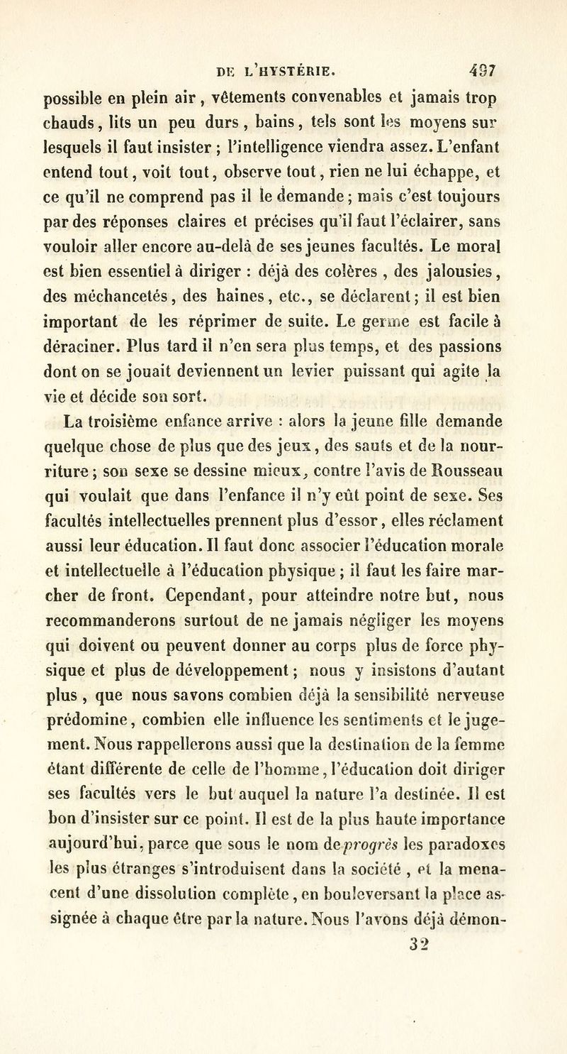 possible en plein air, vêtements convenables et jamais trop chauds, lits un peu durs , bains, tels sont les moyens sur lesquels il faut insister ; Pintelligence viendra assez. L'enfant entend tout, voit tout, observe tout, rien ne lui échappe, et ce qu'il ne comprend pas il le demande ; mais c'est toujours par des réponses claires et précises qu'il faut l'éclairer, sans vouloir aller encore au-delà de ses jeunes facultés. Le moral est bien essentiel à diriger : déjà des colères , des jalousies, des méchancetés, des haines, etc., se déclarent; il est bien important de les réprimer de suite. Le germe est facile à déraciner. Plus tard il n'en sera plus temps, et des passions dont on se jouait deviennent un levier puissant qui agite la vie et décide son sort. La troisième enfance arrive : alors la jeune fille demande quelque chose de plus que des jeux, des sauts et de la nour- riture ; son sexe se dessine mieux^ contre l'avis de Rousseau qui voulait que dans l'enfance il n'y eût point de sexe. Ses facultés intellectuelles prennent plus d'essor, elles réclament aussi leur éducation. Il faut donc associer l'éducation morale et intellectuelle à l'éducation physique ; il faut les faire mar- cher de front. Cependant, pour atteindre notre but, nous recommanderons surtout de ne jamais négliger les moyens qui doivent ou peuvent donner au corps plus de force phy- sique et plus de développement; nous y insistons d'autant plus , que nous savons combien déjà la sensibilité nerveuse prédomine, combien elle influence les sentiments et le juge- ment. Nous rappellerons aussi que la destination de la femme étant différente de celle de l'homme, l'éducation doit diriger ses facultés vers le but auquel la nature l'a destinée. Il est bon d'insister sur ce point. Il est de la plus haute importance aujourd'hui, parce que sous le nom de progrès les paradoxes les plus étranges s'introduisent dans la société , et la mena- cent d'une dissolution complète,en bouleversant la place as- signée à chaque être parla nature.Nous l'avons déjà démon- 32
