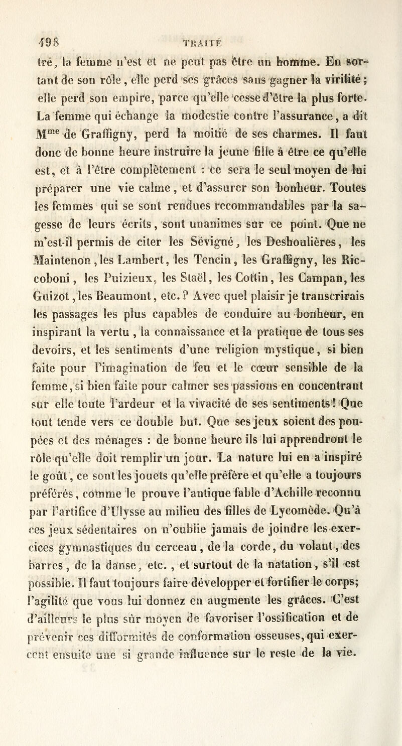 4'9S TRAITÉ tré;, la fetiime n'est et ne petit pas être itn bottïfne. En sor- tant de son rôle, elle perd ses grâces sans gagner la viritité ; elle perd son empire, parce qu'elle ces^ed'être la plus forte. La femme qui échange la modestie contre l'assurance, a dit jyjme ^^ Graffignj, perd la moitié de ses charmes. Il faut donc de bonne heure instruire la jeune fille a être ce qu'elle est, et a rêtre complètement : ce sera le «eulmoyen de lui préparer une vie calme, et d'assurer son bonheur. Toutes les femmes qui se sont rendues recommandables par la sa-- gesse de leurs écrits, sont unanimes sur ce point. Que ne m'estH permis de citer les Sévigné ;, les Besboulières, les Maintenon,les Lambert, les Tencius les Graffigny, les Ric- coboni, les Pnizieux, les Staël, les Coltin, les Gampan, les GuizOt, les Beaumont, etc. ? Avec quel plaisir je transcrirais les passages les plus capables de conduire au bonheur, en inspirant la vertu , la connaissance et la pratique de tousses devoirs, et les sentiments d'une religion mystique, si bien faite pour rimagination de feu et le cœur sensiMe de la femme, si bien faite pour calmer ses passions en concentrant stir elle toute l'ardeur et la vivacité de ses sentiments! Que tout tende vers ce double but. Que ses jeux soient des pou- pées et des ménages : de bonne heure ils lui apprendront le rôle qu'elle doit remplir un jour. La nature lui en a inspiré le goût, ce sont les jouets qu'elle préfère et qu'elle a toujours préférés, comme le prouve l'antique fable d'Achille reconnu par rarlifîce d'Ulysse au milieu des filles de Lycomède. Qu'à ces jeux sédentaires on n'oublie jamais de joindre les exer- cices gymnastiques du cerceau, de la corde, du volant, des barres, de la danse, etc., et surtout de la natation, s'il est possible. Il faut toujours faire développer et fortifier le corps; l'agilité que vous lui donnez en augmente les grâces. C'est d'ailleurs le plus sur moyen de favoriser l'ossification et de prévenir ces difformités de conformation osseuses, qui exer- cent ensuite une si grande influence sur le reste de la vie.