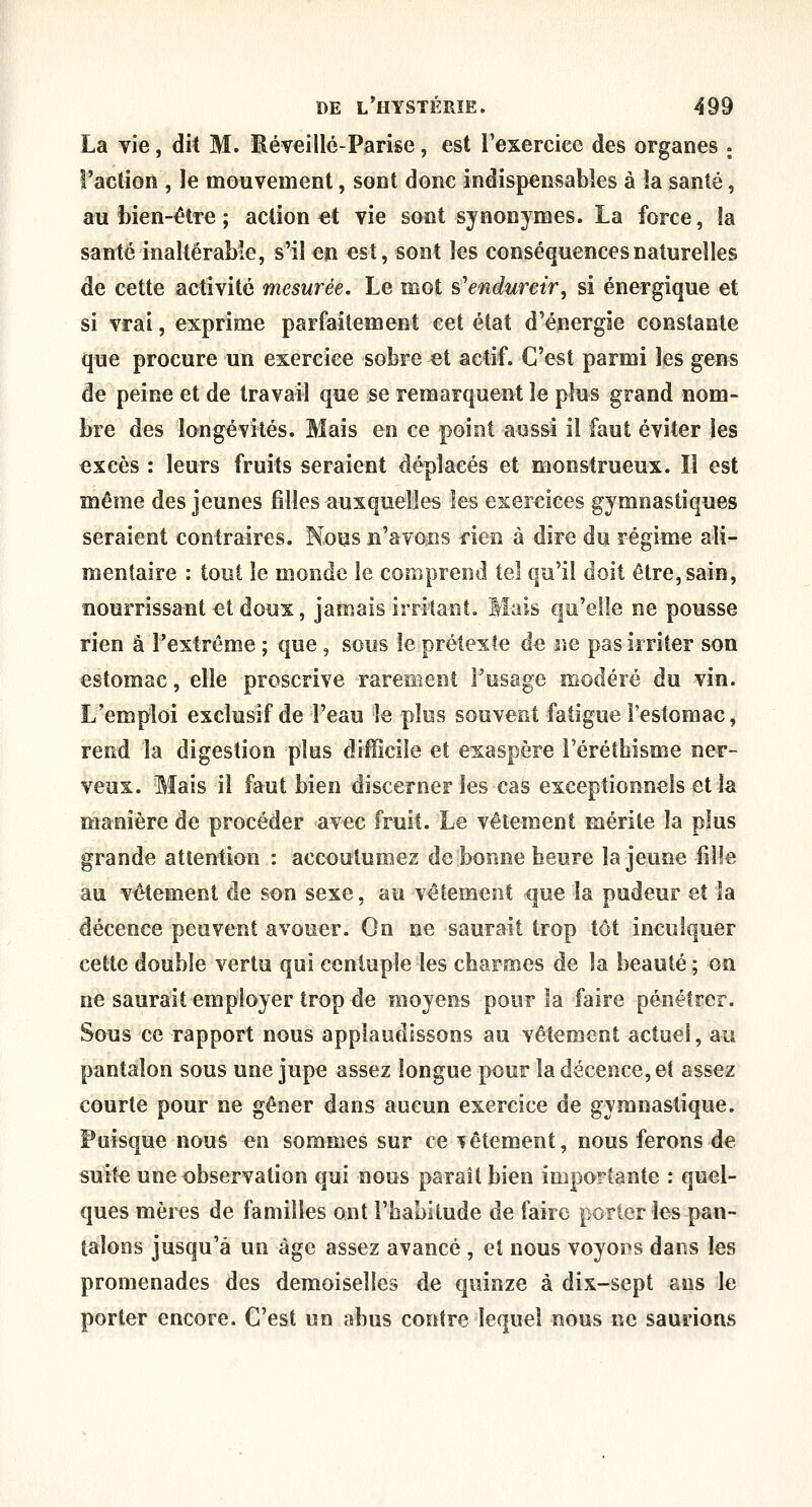 La vie, dit M. Réveillé-Parise, est l'exercice des organes ; l'action , le mouvement, sont donc indispensables à la santé, au bien-être ; action et vie sont synonymes. La force, la santé inaltérable, s'il en est, sont les conséquences naturelles de cette activité mesurée. Le mot s'endurcir^ si énergique et si vrai, exprime parfaitement cet état d'énergie constante que procure un exercice sobre et actif. C'est parmi les gens de peine et de travail que se remarquent le plus grand nom- bre des longévités. Mais en ce point aussi il faut éviter les excès : leurs fruits seraient déplacés et monstrueux. Il est même des jeunes filles auxquelles les exercices gymnastiques seraient contraires. Nous n'avons rien à dire du régime ali- mentaire : tout le monde le comprend tel qu'il doit être, sain, nourrissant et doux, jamais irritant. Mais qu'elle ne pousse rien â l'extrême ; que, sous le prétexte de ne pas irriter son estomac, elle proscrive rarement l'usage modéré du vin. L'emploi exclusif de l'eau le plus souvent fatigue l'estomac ^ rend la digestion plus difficile et exaspère l'éréthisme ner- veux. Mais il faut bien discerner les cas exceptionnels et la manière de procéder avec fruit. Le vêlement mérite la plus grande attention : accoutumez de bonne heure la jeune fiîîe au vêtement de son sexe, au vêtement que la pudeur et la décence peuvent avouer. On ne saurait trop tôt inculquer cette double vertu qui centuple les charmes de la beauté ; on ne saurait employer trop de moyens pour la faire pénétrer. Sous ce rapport nous applaudissons au vêtement actuel, au pantalon sous une jupe assez longue pour la décence, et assez courte pour ne gêner dans aucun exercice de gymnastique. Puisque nous en sommes sur ce bêtement, nous ferons de suite une observation qui nous paraît bien importante : quel- ques mères de familles ont l'habitude de faire porter les pan- talons jusqu'à un âge assez avancé , et nous voyoî^s dans les promenades des demoiselles de quinze à dix-sept ans le porter encore. C'est un abus contre lequel nous ne saunons