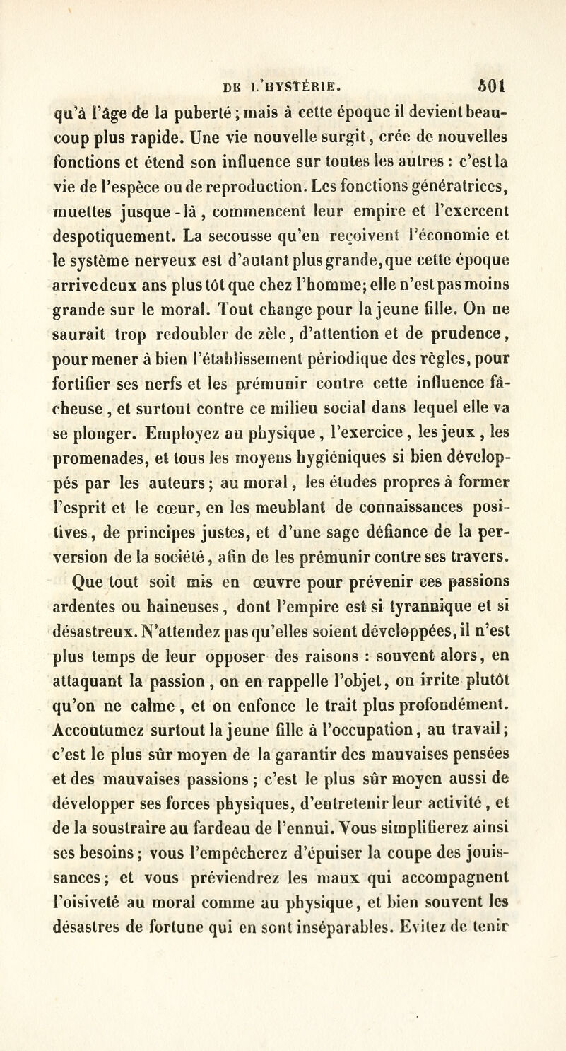 qu'à l'âge de la puberté ; mais à celte époque il devient beau- coup plus rapide. Une vie nouvelle surgit, crée de nouvelles fonctions et étend son influence sur toutes les autres : c'est la vie de l'espèce ou de reproduction. Les fonctions génératrices, muettes jusque-là, commencent leur empire et l'exercent despotiquement. La secousse qu'en reçoivent l'économie et le système nerveux est d'autant plus grande, que cette époque arrivedeux ans plus tôt que chez l'homme; elle n'est pas moins grande sur le moral. Tout change pour la jeune fille. On ne saurait trop redoubler de zèle, d'attention et de prudence, pour mener à bien l'établissement périodique des règles, pour fortifier ses nerfs et les prémunir contre cette influence fâ- cheuse , et surtout contre ce milieu social dans lequel elle va se plonger. Employez au physique , l'exercice , les jeux , les promenades, et tous les moyens hygiéniques si bien dévelop- pés par les auteurs ; au moral, les études propres à former l'esprit et le cœur, en les meublant de connaissances posi- tives, de principes justes, et d'une sage défiance de la per- version de la société, afin de les prémunir contre ses travers. Que tout soit mis en œuvre pour prévenir ces passions ardentes ou haineuses, dont l'empire est si tyranmîjue et si désastreux. N'attendez pas qu'elles soient développées, il n'est plus temps de leur opposer des raisons : souvent alors, en attaquant la passion , on en rappelle l'objet, on irrite plutôt qu'on ne calme , et on enfonce le trait plus profondément. Accoutumez surtout la jeune fille à l'occupation, au travail; c'est le plus sûr moyen de la garantir des mauvaises pensées et des mauvaises passions ; c'est le plus sûr moyen aussi de développer ses forces physiques, d'entretenir leur activité, et de la soustraire au fardeau de l'ennui. Vous simplifierez ainsi ses besoins ; vous l'empêcherez d'épuiser la coupe des jouis- sances; et vous préviendrez les maux qui accompagnent l'oisiveté au moral comme au physique, et bien souvent les désastres de fortune qui en sont inséparables. Evitez de tenir