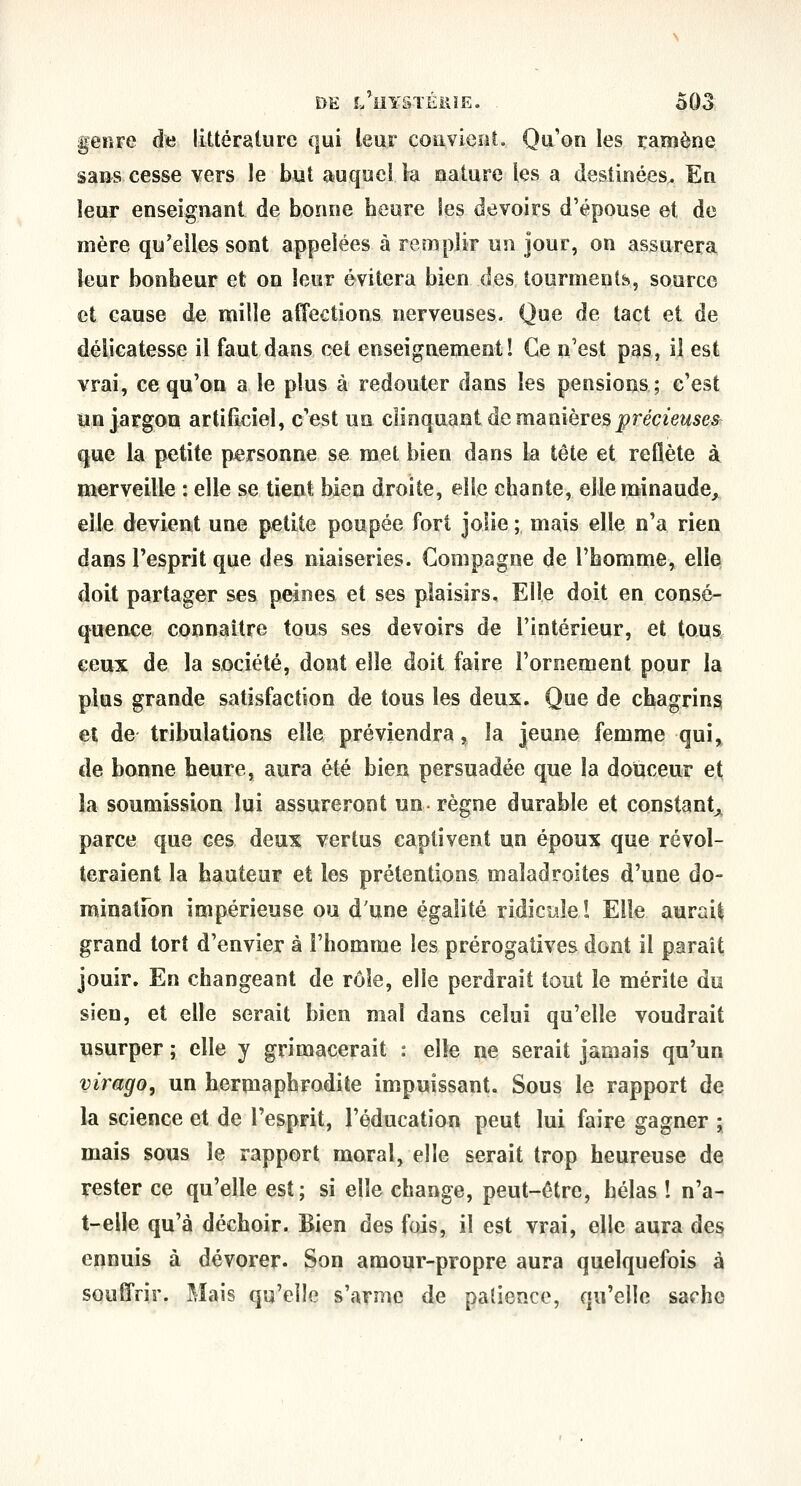genre de littérature qui leur convieot. Qu'on les ramène sans cesse vers le but auquel la nature les a destinées^ En leur enseignant de bonne heure les devoirs d'épouse et de mère qu'elles sont appelées à remplir un jour, on assurera leur bonbeur et on leur évitera bien des tourments, source et cause de mille affections nerveuses. Que de tact et de délicatesse il faut dans cet enseignement! Ce n'est pas, il est vrai, ce qu'on a le plus à redouter dans les pensions ; c'est un jargon artiliciel, c'est un clinquant de manièTes précieuses qm la petite personne se met bien dans la tête et reflète à merveille : elle se tient bien droite, elle chante, elle minaude^ elle devient une petite poupée fort jolie ; mais elle n'a rien dans l'esprit que des niaiseries. Compagne de l'homme, elle doit partager ses peines et ses plaisirs. Elle doit en consé- quence connaître tous ses devoirs de l'intérieur, et tous ceux de la société, dont elle doit faire l'ornement pour la plus grande satisfaction de tous les deux. Que de chagrins et de tribulations elle préviendra, la jeune femme qui» de bonne heure, aura été bien persuadée que la douceur et la soumission lui assureront un règne durable et constant^^ parce que ces deux vertus captivent un époux que révol- teraient la hauteur et les prétentions maladroites d'une do- minalfon impérieuse ou d'une égalité ridicule î Elle aurais grand tort d'envier à l'homme les prérogatives dont il paraît jouir. En changeant de rôle, elle perdrait tout le mérite du sien, et elle serait bien mal dans celui qu'elle voudrait usurper ; elle y grimacerait : elle ne serait jamais qu'un virago, un hermaphrodite impuissant. Sous le rapport de la science et de l'esprit, l'éducation peut lui faire gagner ; mais sous le rapport moral, elle serait trop heureuse de rester ce qu'elle est; si elle change, peut-être, hélas ! n'a- t-eile qu'à déchoir. Bien des fois, il est vrai, elle aura des» ennuis à dévorer. Son amour-propre aura quelquefois à souffrir. Mais qu'elle s'arme de patience, qu'elle sache