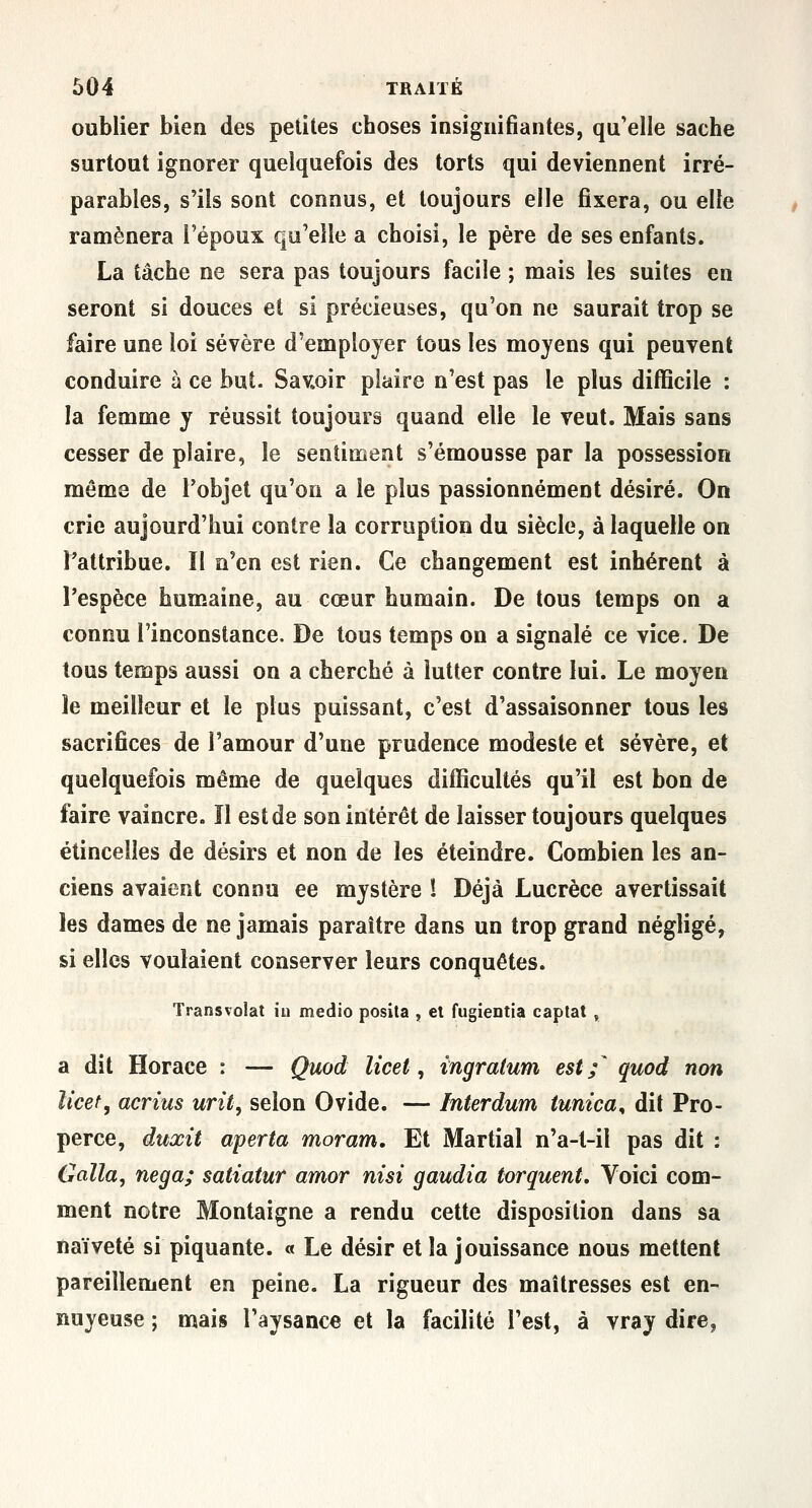oublier bien des petites cboses insignifiantes, qu'elle sache surtout ignorer quelquefois des torts qui deviennent irré- parables, s'ils sont connus, et toujours elle fixera, ou elle ramènera l'époux qu'elle a choisi, le père de ses enfants. La tâche ne sera pas toujours facile ; mais les suites en seront si douces et si précieuses, qu'on ne saurait trop se faire une loi sévère d'employer tous les moyens qui peuvent conduire à ce but. Sav»oir plaire n'est pas le plus difficile : la femme y réussit toujours quand elle le veut. Mais sans cesser de plaire, le sentiment s'émousse par la possession même de l'objet qu'on a le plus passionnément désiré. On crie aujourd'hui contre la corruption du siècle, à laquelle on l'attribue. Il n'en est rien. Ce changement est inhérent à l'espèce humaine, au cœur humain. De tous temps on a connu l'inconstance. De tous temps on a signalé ce vice. De tous temps aussi on a cherché à lutter contre lui. Le moyen le meilleur et le plus puissant, c'est d'assaisonner tous les sacrifices de l'amour d'une prudence modeste et sévère, et quelquefois même de quelques difficultés qu'il est bon de faire vaincre. Il est de son intérêt de laisser toujours quelques étincelles de désirs et non de les éteindre. Combien les an- ciens avaient connu ee mystère ! Déjà Lucrèce avertissait les dames de ne jamais paraître dans un trop grand négligé, si elles voulaient conserver leurs conquêtes. Transvolat iu medio posita , el fugîentia captât , a dit Horace : — Quod Ucet, ingratum est;' quod non licef, acrius urit, selon Ovide. — Interdum tunica, dit Pro- perce, duxit aperta moram. Et Martial n'a-t-il pas dit : Galla, nega; satiatur amor nisi gaudia torquent. Voici com- ment notre Montaigne a rendu cette disposition dans sa naïveté si piquante. « Le désir et la jouissance nous mettent pareillement en peine. La rigueur des maîtresses est en- nuyeuse ; mais l'aysance et la facilité l'est, à vray dire,