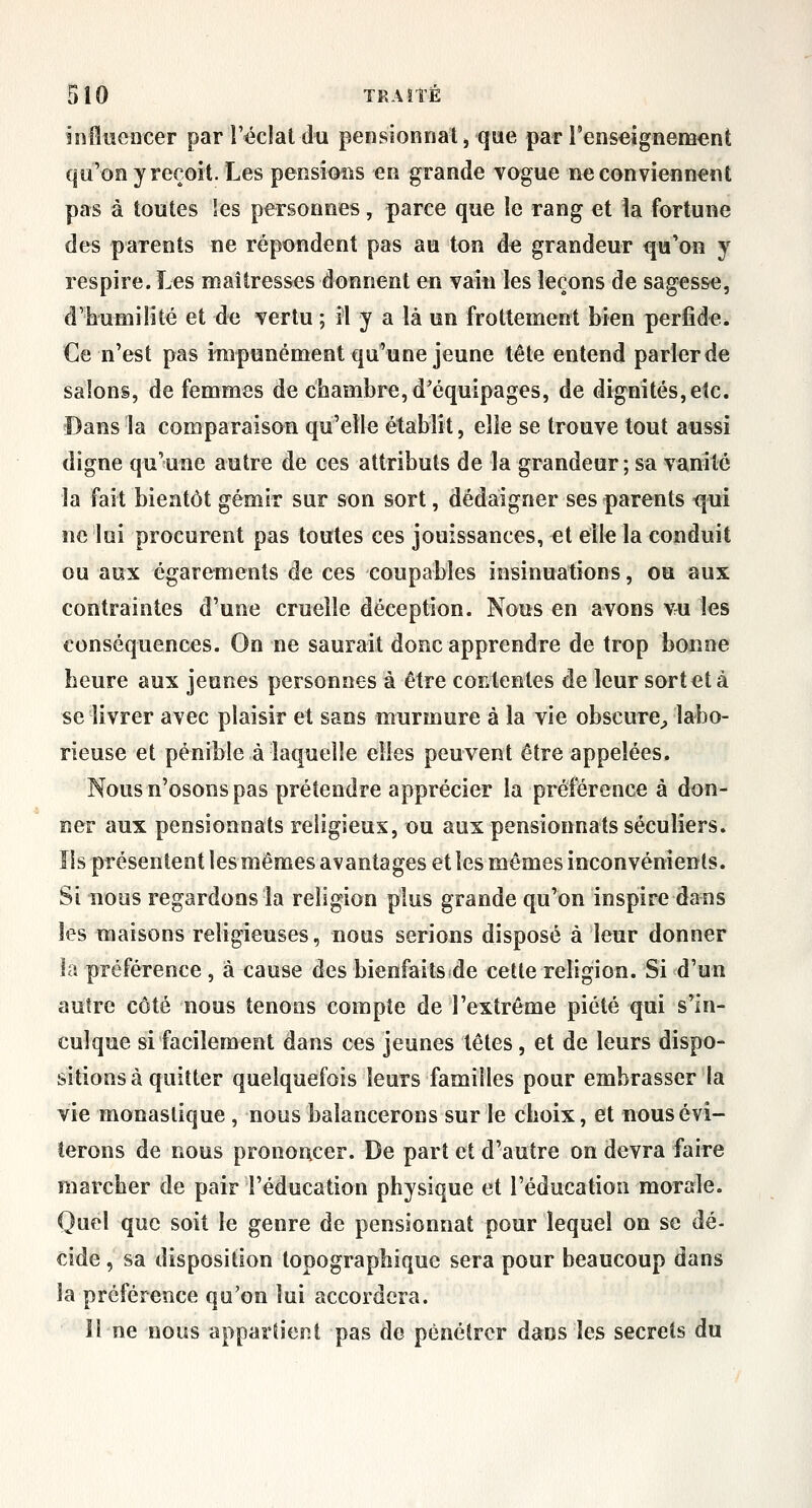 influencer par l'éclat du pensionnat j que par l'enseignement qu'on y reçoit. Les pensioiis en grande vogue ne conviennent pas à toutes les personnes, parce que le rang et la fortune des parents ne répondent pas au ton de grandeur qu'on y respire. Les maîtresses donnent en vain les leçons de sagesse, d'humilité et de vertu ; il y a là un frottement bien perfide. Ce n'est pas impunément qu'une jeune tête entend parler de salons, de femmes de chambre, d'équipages, de dignités, etc. Dans la comparaison qu'elle établit, elle se trouve tout aussi digne qu'une autre de ces attributs de la grandeur; sa vanité la fait bientôt gémir sur son sort, dédaigner ses parents f^ui ne lui procurent pas toutes ces jouissances, et elle la conduit ou aux égarements de ces eoupables insinuations, ou aux contraintes d'une cruelle déception. Nous en avons vu les conséquences. On ne saurait donc apprendre de trop bonne heure aux jeunes personnes à être coKtentes de leur sort et à se livrer avec plaisir et sans murmure à la vie obscure^, labo- rieuse et pénible à laquelle elles peuvent être appelées. Nous n'osons pas prétendre apprécier la préférence à don- ner aux pensionnats religieux, ou aux pensionnats séculiers. îls présentent les mêmes avantages et les mêmes inconvénients. Si nous regardons la religion plus grande qu'on inspire dans les maisons religieuses, nous serions disposé à leur donner la préférence , à cause des bienfaits de cette religion. Si d'un autre côté nous tenons compte de l'extrême piété qui s'in- culque si facilement dans ces jeunes têtes, et de leurs dispo- sitions à quitter quelquefois leurs familles pour embrasser la vie monastique , nous balancerons sur le choix, et nous évi- terons de nous prononcer. De part et d'autre on devra faire marcher de pair l'éducation physique et l'éducation morale. Quel que soit le genre de pensionnat pour lequel on se dé- cide , sa disposition topographique sera pour beaucoup dans la préférence qu'on lui accordera. II ne nous appartient pas de pénétrer dans les secrets du