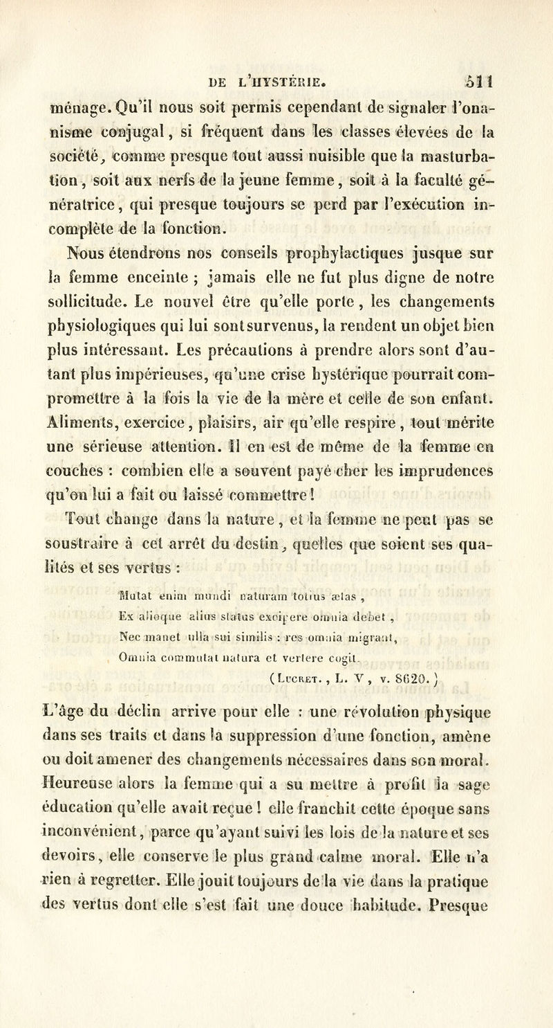 ménage. Qu'il nous soit permis cependant de signaler i'ona- ni»me conjugal, si fréquent dans les classes élevées de la société^ €omme presque tout aussi nuisible que îa masturba- tion, soit aux nerfs de la jeune femme, soit à la faculté gé- nératrice , qui presque toujours se perd par l'exécution in- complète de la fonction. Nous étendrons nos conseils prophylaetiques jusque sur la femme enceinte ; jamais elle ne fut plus digne de notre sollicitude. Le nouvel être qu'elle porte, les changements physiologiques qui lui sont survenus, la rendent un objet bien plus intéressant. Les précautions à prendre alors sont d'au- tant plus impérieuses, qu'une crise hystérique pourrait com- promettre à la fois la vie de la mère et celle de son enfant. Aliments, exercice, plaisirs, air qu'elle respire, tout mérite une sérieuse attention. îl en est de même de la femme en couches : combien elle a souvent payé cher les imprudences qu'on lui a fait ou laissé commettre ! To*ut change dans la nature, et la femme ne peut pas se sou&traire à cet arrêt du destin^ quelles que soient ses qua- lités et ses vertus : Mutât enini muiidi naturam totius œlas , Ex alioque alius slaîus excij.'ere oaiiiia débet , Née manet ulla sui similis : resomaia migiaut, Omiiia cosximutai iiatura et verlere cogil. (LucR£T. , L. V, V. SG20. ) L'âge du déclin arrive pour elle : une révolution physique dans ses traits et dans îa suppression d'une fonction, amène ou doit amener des changements nécessaires dans son moral. Heureuse alors la femme qui a su mettre à profit ia sage éducation qu'elle avait reçue 1 elle franchit cette époque sans inconvénient, parce qu'ayant suivi les lois de la nature et ses devoirs, elle conserve le plus grand calme moral. Elle n'a rien à regretter. Elle jouit toujours de la vie dans la pratique des vertus dont elle s'est fait une douce habitude. Presque