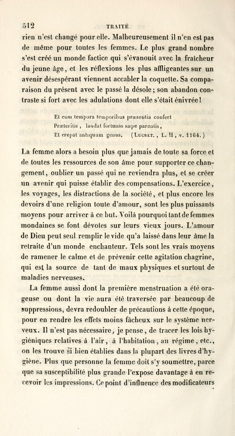 rien n'est changé pour elle. Malheureusement il n'en est pas de même pour toutes les femmes. Le plus grand nombre s'est créé un monde factice qui s'évanouit avec la fraîcheur du jeune âge, et les réflexions les plus affligeantes sur un avenir désespérant viennent accabler la coquette. Sa compa- raison du présent avec le passé la désole ; son abandon con^ traste si fort avec les adulations dont elle s'était enivrée ! Et curn tempora temporibus prsesentia confert Prœteiltis , laudal forluuâs sa;pe paranlis, Et crêpai antiquum genus. ( I.ucret. , L. U , v. 1164. ) La femme alors a besoin plus que jamais de toute sa force et de toutes les ressources de son âme pour supporter ce chan- gement, oublier un passé qui ne reviendra plus, et se créer un avenir qui puisse établir des compensations. L'exercice, les voyages, les distractions de la société, et plus encore les devoirs d'une religion toute d'amour, sont les plus puissants moyens pour arriver à ce but. Voilà pourquoi tant de femmes mondaines se font dévotes sur leurs vieux jours. L'amour de Dieu peut seul remplir le vide qu'a laissé dans leur âme la retraite d'un monde enchanteur. Tels sont les vrais moyens de ramener le calme et de prévenir cette agitation chagrine, qui est la source de tant de maux physiques et surtout de maladies nerveuses. La femme aussi dont la première menstruation a été ora- geuse ou dont la vie aura été traversée par beaucoup de suppressions, devra redoubler de précautions à cette époque, pour en rendre les effets moins fâcheux sur le système ner- veux. Il n'est pas nécessaire, je pense, de tracer les lois hy- giéniques relatives à l'air, à l'habitation, au régime, etc., on les trouve si bien établies dans la plupart des livres d'hy- giène. Plus que personne la femme doit s'y soumettre, parce que sa susceptibilité plus grande l'expose davantage à en re- cevoir les impressions. Ce point d'influence des modificateurs