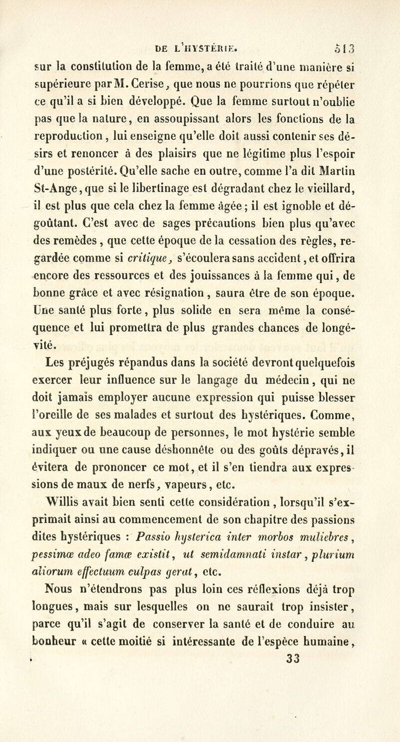 sur la constitution de la femme, a été traité d'une manière si supérieure par M. Cerise^ que nous ne pourrions que répéter ce qu'il a si bien développé. Que la femme surtout n'oublie pas que la nature, en assoupissant alors les fonctions de la reproduction, lui enseigne qu'elle doit aussi contenir ses dé- sirs et renoncer à des plaisirs que ne légitime plus l'espoir d'une postérité. Qu'elle sache en outre, comme l'a dit Martin St-Ange,que si le libertinage est dégradant chez le vieillard, il est plus que cela chez la femme âgée ; il est ignoble et dé- goûtant. C'est avec de sages précautions bien plus qu'avec des remèdes, que cette époque de la cessation des règles, re- gardée comme si critique, s'écoulera sans accident, et offrira encore des ressources et des jouissances à la femme qui, de bonne grâce et avec résignation, saura être de son époque. Une santé plus forte, plus solide en sera même la consé- quence et lui promettra de plus grandes chances de longé- vité. Les préjugés répandus dans la société devront quelquefois exercer leur influence sur le langage du médecin, qui ne doit jamais employer aucune expression qui puisse blesser l'oreille de ses malades et surtout des hystériques. Comme, aux yeux de beaucoup de personnes, le mot hystérie semble indiquer ou une cause déshonnête ou des goûts dépravés, il évitera de prononcer ce mot, et il s'en tiendra aux exprès sions de maux de nerfs ^ vapeurs, etc. Willis avait bien senti cette considération , lorsqu'il s'ex- primait ainsi au commencement de son chapitre des passions dites hystériques : Passio hysterica inter morhos muliehres, pessimœ adeo famœ existit, ut semidamnati instar, plurium aîiorum effectuum culpas gerat, etc. Nous n'étendrons pas plus loin ces réflexions déjà trop longues, mais sur lesquelles on ne saurait trop insister, parce qu'il s'agit de conserver la santé et de conduire au bonheur « cette moitié si intéressante de l'espèce humaine y ^ 33