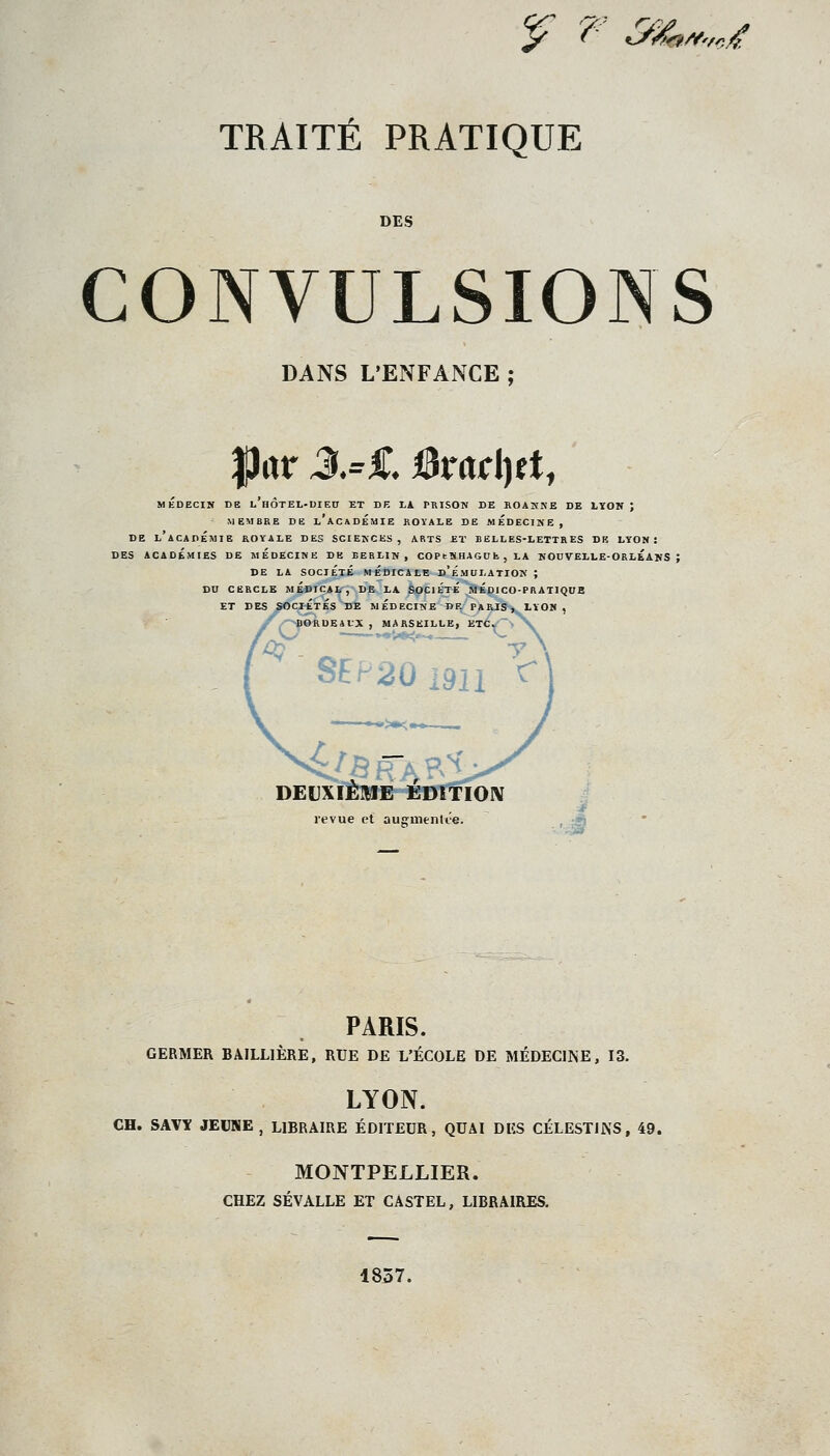 y t' &^i^rt^'rcif TRAITÉ PRATIQUE DES CONVULSIONS DANS L'ENFANCE ; IJitr J.=£ i3rad)ft, MÉDECIN DE l'hÔTEL-DIEU ET DE LA PRISON DE ROANNE DE LYON J MEMBRE DE l'aCADÉMIE ROYALE DE MEDECINE, DE L ACADÉMIE ROYALE DES SCIENCES, ARTS ET BELLES-LETTRES DK LÏON : DES ACADÉMIES DE MEDECINE DE BERLIN, COP t N HAGC k , LA KOCVELLE-OKLÉANS ; DE LA SOCIÉTÉ MÉDICALE d'ÉMULATION; DU CERCLE MÉDICAL, DE LA SOCIÉTÉ MEDICO-PRATIQUE ET DES SOCIETES DE MEDECINE DE PARIS t LÏON , /•-^«AUEiUX , MARSEILLE, ETCj''>^V SEP20i9ii '^ '>«K. DEUXIÈME ÉDITION revue et auemenlt'e. PARIS. GERMER BAILLIÈRE, RUE DE L'ÉCOLE DE MÉDECINE, 13. LYON. CH. SAVY JEUNE , LIBRAIRE ÉDITEUR, QUAI DES CÉLESTINS, 49. MONTPELLIER. CHEZ SÉVALLE ET CASTEL, LIBRAIRES. 1837.