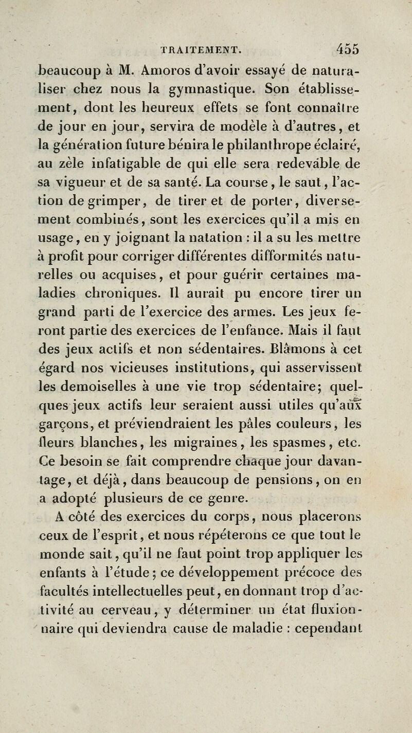 beaucoup à M. Amoros d'avoir essayé de natura- liser chez nous la gymnastique. Son établisse- ment, dont les heureux effets se font connaiire de jour en jour, servira de modèle à d'autres, et la génération future bénira le philanthrope éclairé, au zèle infatigable de qui elle sera redevable de sa vigueur et de sa santé. La course, le saut, l'ac- tion de grimper, de tirer et de porter, diverse- ment combinés, sont les exercices qu'il a mis en usage, en y joignant la natation : il a su les mettre à profit pour corriger différentes difformités natu- relles ou acquises, et pour guérir certaines ma- ladies chroniques. Il aurait pu encore tirer un grand parti de l'exercice des armes. Les jeux fe- ront partie des exercices de l'enfance. Mais il faut des jeux actifs et non sédentaires. Blâmons à cet égard nos vicieuses institutions, qui asservissent les demoiselles à une vie trop sédentaire; quel- ques jeux actifs leur seraient aussi utiles qu'aux garçons, et préviendraient les pâles couleurs, les fleurs blanches, les migraines , les spasmes, etc. Ce besoin se fait comprendre chaque jour davan- tage, et déjà, dans beaucoup de pensions, on en a adopté plusieurs de ce genre. A côté des exercices du corps, nous placerons ceux de l'esprit, et nous répéterons ce que tout le monde sait, qu'il ne faut point trop appliquer les enfants à l'étude ; ce développement précoce des facultés intellectuelles peut, en donnant trop d'ac- tivité au cerveau, y déterminer un état fluxion- naire qui deviendra cause de maladie : cependant