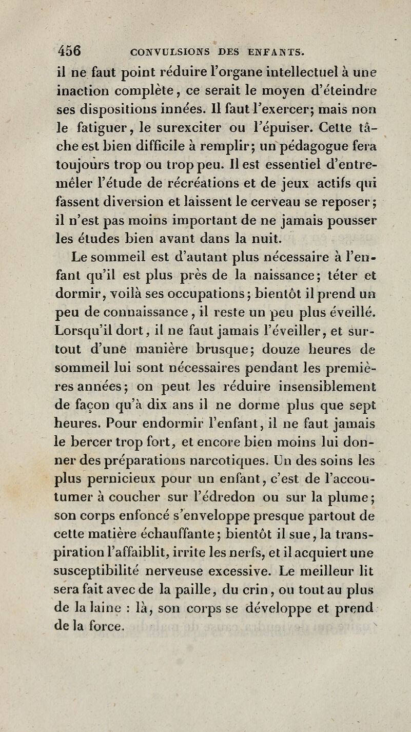 il ne faut point réduire l'organe intellectuel à une inaction complète, ce serait le moyen d'éteindre ses dispositions innées. Il fautTexercer; mais non le fatiguer, le surexciter ou l'épuiser. Cette tâ- che est bien difficile à remplir; un pédagogue fera toujours trop ou trop peu. Il est essentiel d'entre- mêler l'étude de récréations et de jeux actifs qui fassent diversion et laissent le cerveau se reposer ; il n'est pas moins important de ne jamais pousser les études bien avant dans la nuit. Le sommeil est d'autant plus nécessaire à l'en- fant qu'il est plus près de la naissance; téter et dormir, voilà ses occupations; bientôt il prend uo peu de connaissance, il reste un peu plus éveillé. Lorsqu'il dort^ il ne faut jamais l'éveiller, et sur- tout d'une manière brusque; douze heures de sommeil lui sont nécessaires pendant les premiè- res années; on peut les réduire insensiblement de façon qu'à dix ans il ne dorme plus que sept heures. Pour endormir l'enfant, il ne faut jamais le bercer trop fort, et encore bien moins lui don- ner des préparations narcotiques. Un des soins les plus pernicieux pour un enfant, c'est de l'accou- tumer à coucher sur l'édredon ou sur la plume; son corps enfoncé s'enveloppe presque partout de cette matière échauffante; bientôt il sue, la trans- piration l'affaiblit, irrite les nerfs, et il acquiert une susceptibilité nerveuse excessive. Le meilleur lit sera fait avec de la paille, du crin, ou tout au plus de la laine : là, son corps se développe et prend de la force.