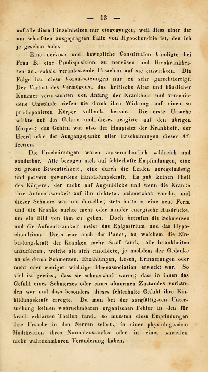 auf alle diese Einzelnheiten nur eingegangen, weil diess einer der am schärfsten ausgeprägten Fälle von Hypochondrie ist, den ich je gesehen habe. Eine nervöse und beAvegliche Constifution kündigte bei Frau ß. eine Prädispositioa zu nervösen und Hirnkrankhei- ten an, sobald veranlassende Ursachen auf sie einwirkten. Die Folge hat diese Voraussetzungen nur zu sehr gerechtfertigt. Der Verlust des Vermögens, das kritische Alter und häuslicher Kummer verursachten den Anfang der Krankheit und verschie- dene Umstünde riefen sie durch ihre Wirkung auf einen so prädisponirten Körper vollends hervor. Die erste Ursache wirkte auf das Gehirn und dieses reagirte auf den übrigen Körper; das Gehirn war also der Hauptsitz der Krankheit, der Heerd oder der Ausgangspunkt aller Erscheinungen dieser Af- fection. Die Erscheinungen waren ausserordentlich zahlreich und sonderbar. Alle bezogen sich auf fehlerhafte Empfindungen, eine zu grosse Beweglichkeit, eine durch die Leiden unregelmässig und pervers gewordene Einbildungskraft. Es gab keinen Theil des Körpers, der nicht auf Augenblicke und wenn die Kranke ihre Aufmerksamkeit auf ihn richtete, schmerzhaft wurde, und dieser Schmerz war nie derselbe; stets hatte er eine neue Form und die Kranke suchte mehr oder minder energische Ausdrücke, um ein Bild von ihm zu gehen. Doch betrafen die Schmerzen und die Aufmerksamkeit meist das Epigastrium und das Hjpo- chondrium. Diess war auch der Punct, an welchem die Ein- bildungskraft der Kranken mehr Stoff fand, alle Krankheiten anzuführen , welche sie sich einbildete, je nachdem der Gedanke an sie durch Schmerzen, Erzählungen, Lesen, Erinnerungen oder mehr oder weniger wichtige Ideenassociation erweckt war. So viel ist gewiss, dass sie schmerzhaft waren; dass in ihnen das Gefühl eines Schmerzes oder eines abnormen Zustandes vorhan- den war und dass besonders dieses fehlerhafte Gefühl ihre Ein- bildungskraft erregte. Da man bei der sorgfältigsten Unter- suchung keinen wahrnehmbaren organischen Fehler in den für krank erklärten Theilen fand, so mussten diese Empfindungen ihre Ursache in den Nerven selbst, in einer physiologischen Modification ihres Normalzustandes oder in einer zuweilen nicht wahrnehmbaren Veränderung haben.