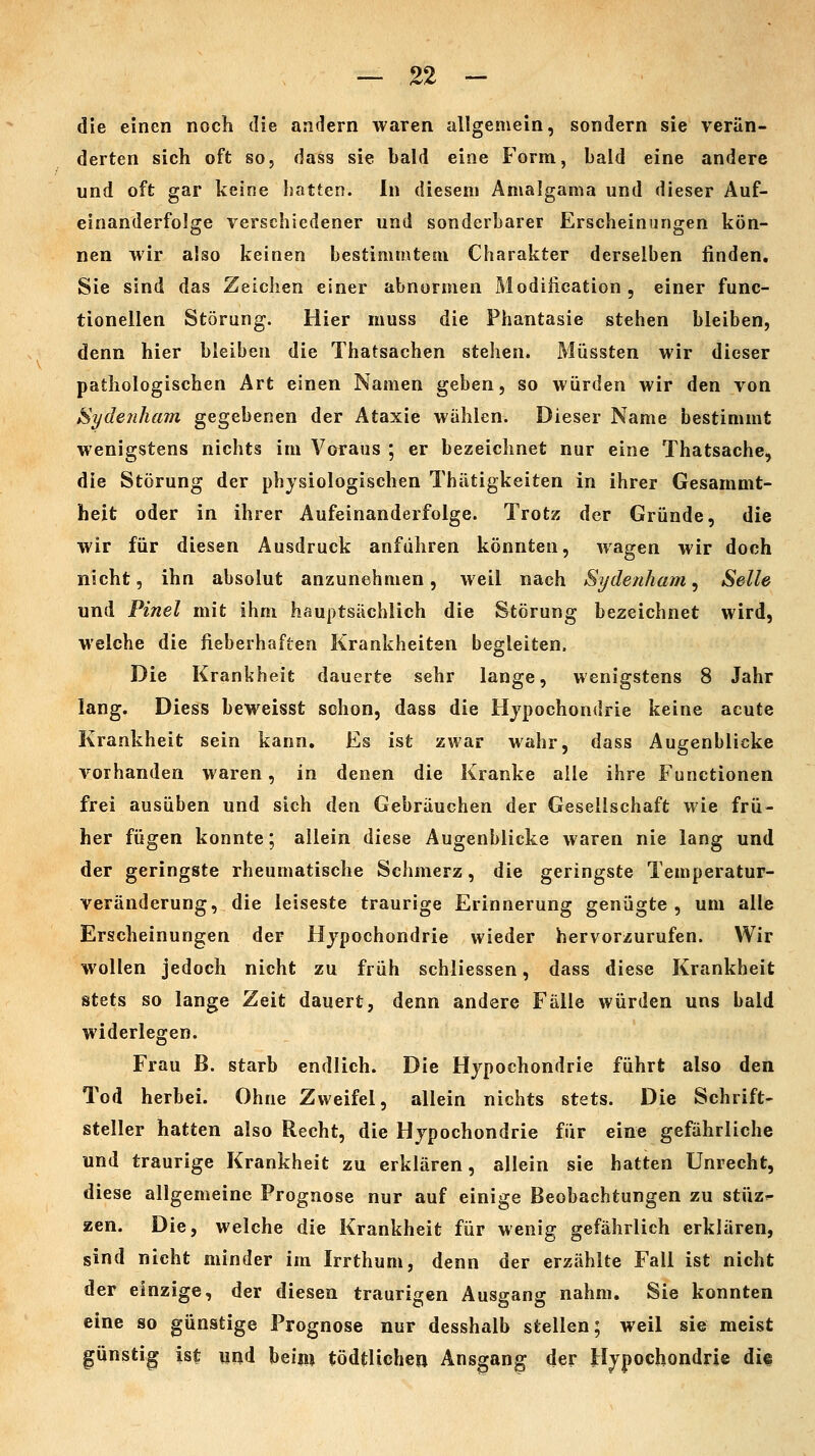 die einen noch die andern waren allgemein, sondern sie verän- derten sich oft so, dass sie bald eine Form, bald eine andere und oft gar keine Isatten. In diesem Amalgama und dieser Auf- einanderfolge verschiedener und sonderbarer Erscheinungen kön- nen wir also keinen bestimmtem Charakter derselben finden. Sie sind das Zeichen einer abnormen Modiiication, einer func- tionellen Störung. Hier muss die Phantasie stehen bleiben, denn hier bleiben die Thatsachen stehen. Müssten wir dieser pathologischen Art einen Namen geben, so würden wir den von Sydenham gegebenen der Ataxie wählen. Dieser Name bestimmt wenigstens nichts im Voraus ; er bezeichnet nur eine Thatsache, die Störung der physiologischen Thätigkeiten in ihrer Gesammt- heit oder in ihrer Aufeinanderfolge. Trotz der Gründe, die wir für diesen Ausdruck anführen könnten, wagen wir doch nicht, ihn absolut anzunehmen, weil nach Sydenham, Seile und Pinel mit ihm hauptsächlich die Störung bezeichnet wird, welche die fieberhaften Krankheiten begleiten. Die Krankheit dauerte sehr lange, wenigstens 8 Jahr lang. Diess beweisst schon, dass die Hypochondrie keine acute Krankheit sein kann. Es ist zwar wahr, dass Augenblicke vorhanden waren, in denen die Kranke alle ihre Functionen frei ausüben und sich den Gebräuchen der Gesellschaft wie frü- her fügen konnte; allein diese Augenblicke waren nie lang und der geringste rheumatische Schmerz, die geringste Temperatur- veränderung, die leiseste traurige Erinnerung genügte , um alle Erscheinungen der Hypochondrie wieder hervorzurufen. Wir wollen jedoch nicht zu früh schliessen, dass diese Krankheit stets so lange Zeit dauert, denn andere Fälle würden uns bald widerlegen. Frau B. starb endlich. Die Hypochondrie führt also den Tod herbei. Ohne Zweifel, allein nichts stets. Die Schrift- steller hatten also Recht, die Hypochondrie für eine gefährliche und traurige Krankheit zu erklären, allein sie hatten Unrecht, diese allgemeine Prognose nur auf einige Beobachtungen zu stüz^ zen. Die, welche die Krankheit für wenig gefährlich erklären, sind nicht minder im Irrthum, denn der erzählte Fall ist nicht der einzige, der diesen traurigen Ausgang nahm. Sie konnten eine so günstige Prognose nur desshalb stellen; weil sie meist günstig ist und beim tödtUcheiJ Ausgang der Hypochondrie dif