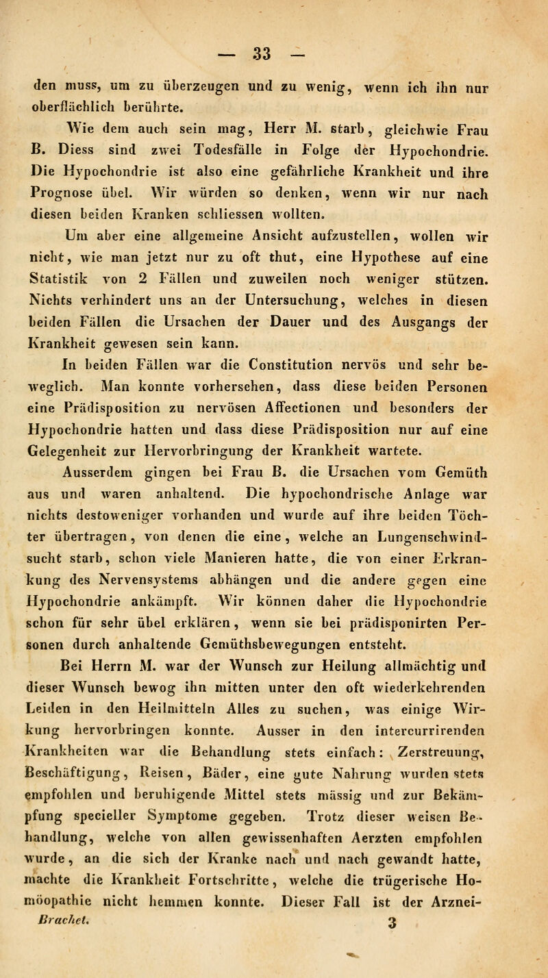 den muss, um zu überzeugen und zu wenig, wenn ich ihn nur oberflächlich berührte. Wie dem auch sein mag, Herr M. starb, gleichwie Frau B. Diess sind zwei Todesfälle in Folge der Hypochondrie. Die Hypochondrie ist also eine gefährliche Krankheit und ihre Prognose übel. Wir würden so denken, wenn wir nur nach diesen beiden Kranken schliessen wollten. Um aber eine allgemeine Ansicht aufzustellen, wollen wir nicht, wie man jetzt nur zu oft thut, eine Hypothese auf eine Statistik von 2 Fällen und zuweilen noch weniger stützen. Nichts verhindert uns an der Untersuchung, welches in diesen beiden Fällen die Ursachen der Dauer und des Ausgangs der Krankheit gewesen sein kann. In beiden Fällen war die Constitution nervös und sehr be- weglich. Man konnte vorhersehen, dass diese beiden Personen eine Prädisposition zu nervösen Affectionen und besonders der Hypochondrie hatten und dass diese Prädisposition nur auf eine Gelegenheit zur Hervorbringung der Krankheit wartete. Ausserdem gingen bei Frau B. die Ursachen vom Gemüth aus und waren anhaltend. Die hypochondrische Anlage war nichts destoweniger vorhanden und wurde auf ihre beiden Töch- ter übertragen, von denen die eine , welche an Lungenschwind- sucht starb, schon viele Manieren hatte, die von einer Erkran- kung des Nervensystems abhängen und die andere g^gen eine Hypochondrie ankämpft. Wir können daher die Hypochondrie schon für sehr übel erklären, wenn sie bei prädisponirten Per- sonen durch anhaltende Gemüthsbewegungen entsteht. Bei Herrn M. war der Wunsch zur Heilung allmächtig und dieser Wunsch bewog ihn mitten unter den oft wiederkehrenden Leiden in den Heilmitteln Alles zu suchen, was einige Wir- kung hervorbringen konnte. Ausser in den intercurrirenden Krankheiten war die Behandlung stets einfach: Zerstreuung, Beschäftigung, Reisen, Bäder, eine gute Nahrung wurden stets empfohlen und beruhigende Mittel stets massig und zur Bekäm- pfung specieller Symptome gegeben. Trotz dieser weisen Be- handlung, welche von alten gewissenhaften Aerzten empfohlen wurde, an die sich der Kranke nach und nach gewandt hatte, machte die Krankheit Fortschritte, welche die trügerische Ho- möopathie nicht hemmen konnte. Dieser Fall ist der Arznei- Bracliet, 3