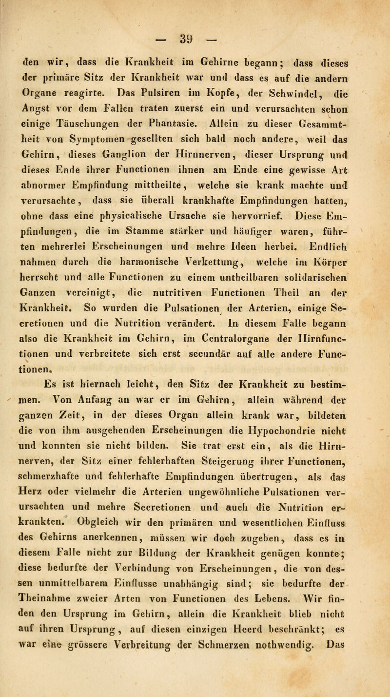 den wir, dass die Krankheit im Gehirne begann; dass dieses der primäre Sitz der Krankheit war und dass es auf die andern Organe reagirte. Das Pulsiren im Kopfe, der Schwindel, die Angst vor dem Fallen traten zuerst ein und verursachten schon einige Täuschungen der Phantasie. Allein zu dieser Gesammt- heit von Symptomen gesellten sich bald noch andere, weil das Gehirn, dieses Ganglion der Hirnnerven, dieser Ursprung und dieses Ende ihrer Functionen ihnen am Ende eine gewisse Art abnormer Empfindung mittheilte, welche sie krank machte und verursachte, dass sie überall krankhafte Empfindungen hatten, ohne dass eine physicalisehe Ursache sie hervorrief. Diese Em- pfindungen, die im Stamme stärker und häufiger waren, führ- ten mehrerlei Erscheinungen und mehre Ideen herbei. Endlich nahmen durch die harmonische V^erkettung, welche im Körper herrscht und alle Functionen zu einem untheilbaren solidarischen Ganzen vereinigt, die nutritiven Functionen Theil an der Krankheit. So wurden die Pulsationen der Arterien, einige Se- cretionen und die Nutrition verändert. In diesem Falle begann also die Krankheit im Gehirn, im Centralorgane der Hirnfunc- tionen und verbreitete sich erst secundär auf alle andere Func- tionen. Es ist hiernach leicht, den Sitz der Krankheit zu bestim- men. Von Anfang an war er im Gehirn, allein während der ganzen Zeit, in der dieses Organ alleia krank war, bildeten die von ihm ausgehenden Erscheinungen die Hypochondrie nicht und konnten sie nicht bilden. Sie trat erst ein, als die Hirn- nerven, der Sitz einer fehlerhaften Steigerung ihrer Functionen, schmerzhafte und fehlerhafte Empfindungen übertrugen, als das Herz oder vielmehr die Arterien ungewöhnliche Pulsationen ver- ursachten und mehre Secretionen und auch die Nutrition er- krankten. Obgleich wir den primären und wesentlichen Einfluss des Gehirns anerkennen, müssen wir doch zugeben, dass es in diesem Falle nicht zur Bildung der Krankheit genügen konnte; diese bedurfte der Verbindung von Erscheinungen, die von des- sen unmittelbarem Einflüsse unabhängig sind; sie bedurfte der Theinahme zweier Arten von Functionen des Lebens. Wir fin- den den Ursprung im Gehirn, allein die Krankheit blieb nicht auf ihren Ursprung, auf diesen einzigen Heerd beschränkt; es war eine^ grössere Verbreitung der Schmerzen nothwendig. Das