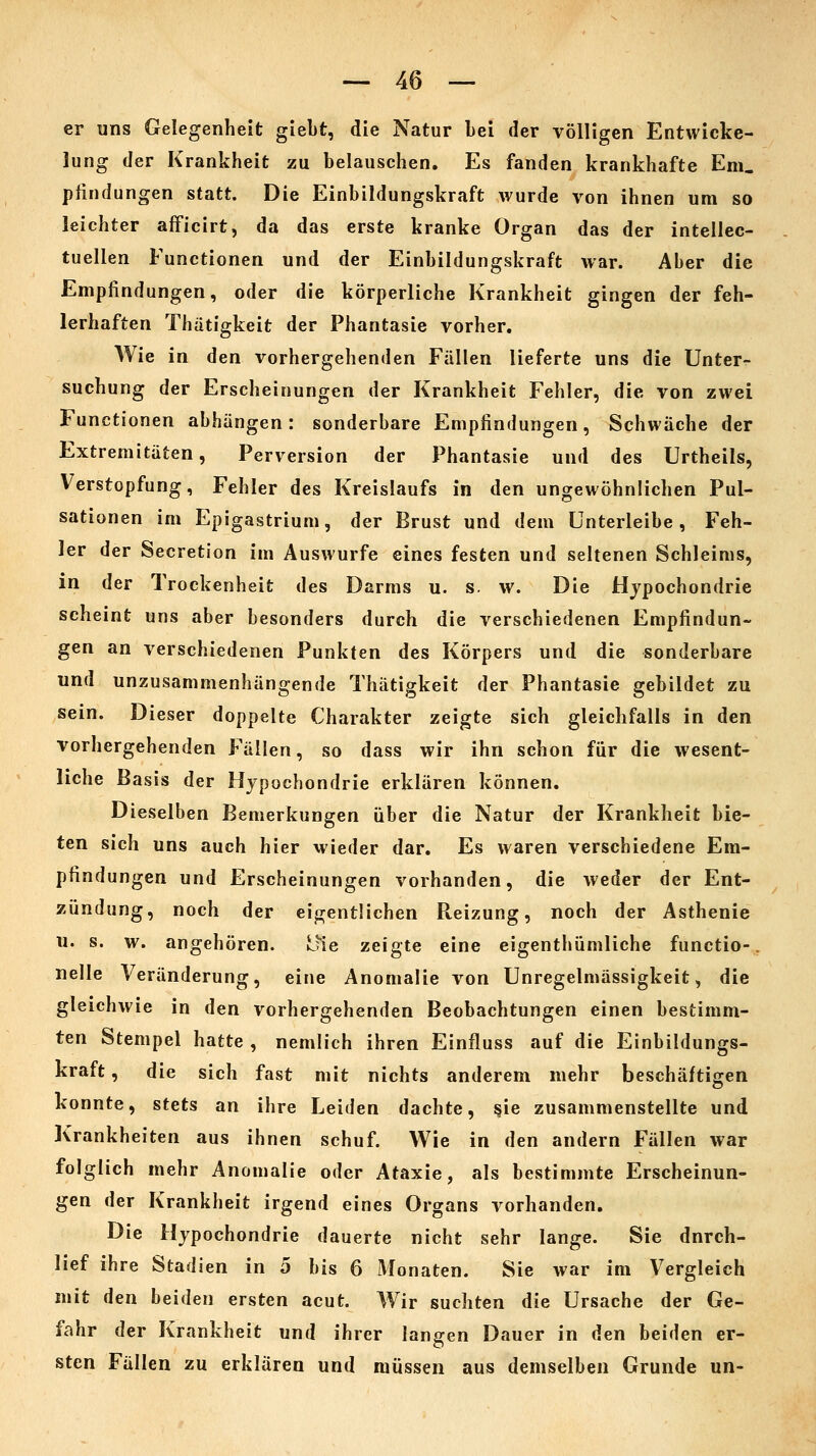 er uns Gelegenheit giebt, die Natur Lei der völligen Entwicke- lung der Krankheit zu belauschen. Es fanden krankhafte Em. plindungen statt. Die Einbildungskraft wurde von ihnen um so leichter afficirt, da das erste kranke Organ das der intellec- tuellen Functionen und der Einbildungskraft war. Aber die Empfindungen, oder die körperliche Krankheit gingen der feh- lerhaften Thatigkeit der Phantasie vorher. Wie in den vorhergehenden Fällen lieferte uns die Unter- suchung der Erscheinungen der Krankheit Fehler, die von zwei Functionen abhängen: sonderbare Empfindungen, Schwäche der Extremitäten, Perversion der Phantasie und des Urtheils, Verstopfung, Fehler des Kreislaufs in den ungewöhnlichen Pul- sationen im Epigastrium, der Brust und dem Unterleibe, Feh- ler der Secretion im Auswurfe eines festen und seltenen Schleims, in der Trockenheit des Darms u. s. w. Die Hypochondrie scheint uns aber besonders durch die verschiedenen Empfindun- gen an verschiedenen Punkten des Körpers und die sonderbare und unzusammenhängende Thatigkeit der Phantasie gebildet zu sein. Dieser doppelte Charakter zeigte sich gleichfalls in den vorhergehenden Fällen, so dass wir ihn schon für die wesent- liche Basis der Hypochondrie erklären können. Dieselben Bemerkungen über die Natur der Krankheit bie- ten sich uns auch hier wieder dar. Es waren verschiedene Em- pfindungen und Erscheinungen vorhanden, die weder der Ent- zündung, noch der eigentlichen Reizung, noch der Asthenie u. s. w. angehören. Ine zeigte eine eigenthümliche functio-, nelle Veränderung, eine Anomalie von Unregelmässigkeit, die gleichwie in den vorhergehenden Beobachtungen einen bestimm- ten Stempel hatte , nemlich ihren Einfluss auf die Einbildungs- kraft , die sich fast mit nichts anderem mehr beschäftigen konnte, stets an ihre Leiden dachte, §ie zusammenstellte und Krankheiten aus ihnen schuf. Wie in den andern Fällen war folglich mehr Anomalie oder Ataxie, als bestimmte Erscheinun- gen der Krankheit irgend eines Organs vorhanden. Die Hypochondrie dauerte nicht sehr lange. Sie durch- lief ihre Stadien in 5 bis 6 Monaten. Sie war im Vergleich mit den beiden ersten acut. Wir suchten die Ursache der Ge- fahr der Krankheit und ihrer langen Dauer in den beiden er- sten Fällen zu erklären und müssen aus demselben Grunde un-