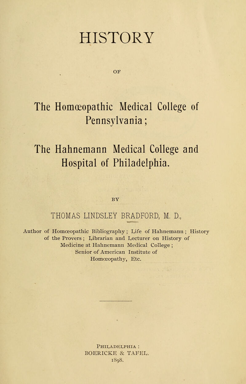 HISTORY OF The Homoeopathic Medical College of Pennsylvania; The Hahnemann Medical College and Hospital of Philadelphia. BY THOMAS LINDSLEY BRADFORD, M. D„ Author of Homoeopathic Bibliography ; Life of Hahnemann ; History of the Provers ; L/ibrarian and Lecturer on History of Medicine at Hahnemann Medical College ; Senior of American Institute of Homoeopathy, Etc. Phii^adeIvPHIA : BOERICKE & TAFEL. 1898.