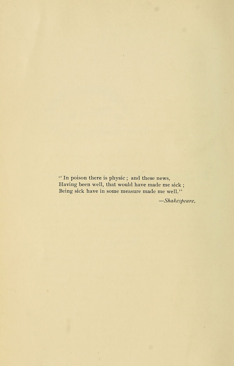  In poison there is physic ; and these news, Having been well, that would have made me sick ; Being sick have in some measure made me well. —Shakespeare.