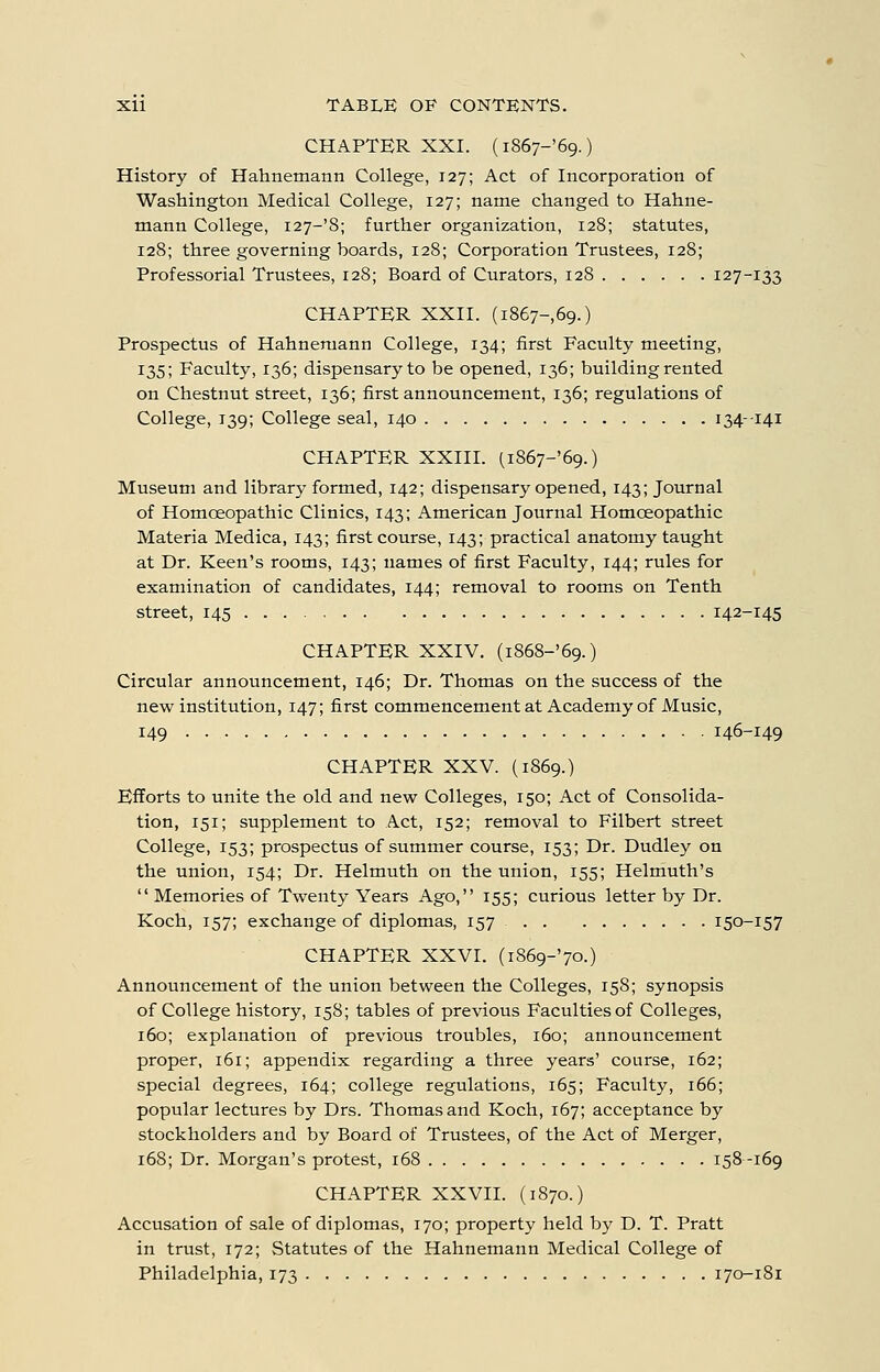 CHAPTER XXI. (i867-'69.) History of Hahnemann College, 127; Act of Incorporation of Washington Medical College, 127; name changed to Hahne- mann College, i27-'8; further organization, 128; statutes, 128; three governing boards, 128; Corporation Trustees, 128; Professorial Trustees, 128; Board of Curators, 128 127-133 CHAPTER XXII. (1867-69.) Prospectus of Hahnemann College, 134; first Faculty meeting, 135; Faculty, 136; dispensary to be opened, 136; building rented on Chestnut street, 136; first announcement, 136; regulations of College, 139; College seal, 140 134--141 CHAPTER XXIII. (i867-'69.) Museum and library formed, 142; dispensary opened, 143; Journal of Homoeopathic Clinics, 143; American Journal Homoeopathic Materia Medica, 143; first course, 143; practical anatomy taught at Dr. Keen's rooms, 143; names of first Faculty, 144; rules for examination of candidates, 144; removal to rooms on Tenth street, 145 142-145 CHAPTER XXIV. (i868-'69.) Circular announcement, 146; Dr. Thomas on the success of the new institution, 147; first commencement at Academy of Music, 149 146-149 CHAPTER XXV. (1869.) Efforts to unite the old and new Colleges, 150; Act of Consolida- tion, 151; supplement to Act, 152; removal to Filbert street College, 153; prospectus of summer course, 153; Dr. Dudley on the union, 154; Dr. Helmuth on the union, 155; Helmuth's  Memories of Twenty Years Ago, 155; curious letter by Dr. Koch, 157; exchange of diplomas, 157 150-157 CHAPTER XXVI. (i869-'7o.) Announcement of the union between the Colleges, 158; synopsis of College history, 158; tables of previous Faculties of Colleges, 160; explanation of previous troubles, 160; announcement proper, 161; appendix regarding a three years' course, 162; special degrees, 164; college regulations, 165; Faculty, 166; popular lectures by Drs. Thomas and Koch, 167; acceptance by stockholders and by Board of Trustees, of the Act of Merger, 168; Dr. Morgan's protest, 168 158--169 CHAPTER XXVII. (1870.) Accusation of sale of diplomas, 170; property held by D. T. Pratt in trust, 172; Statutes of the Hahnemann Medical College of Philadelphia, 173 170-181