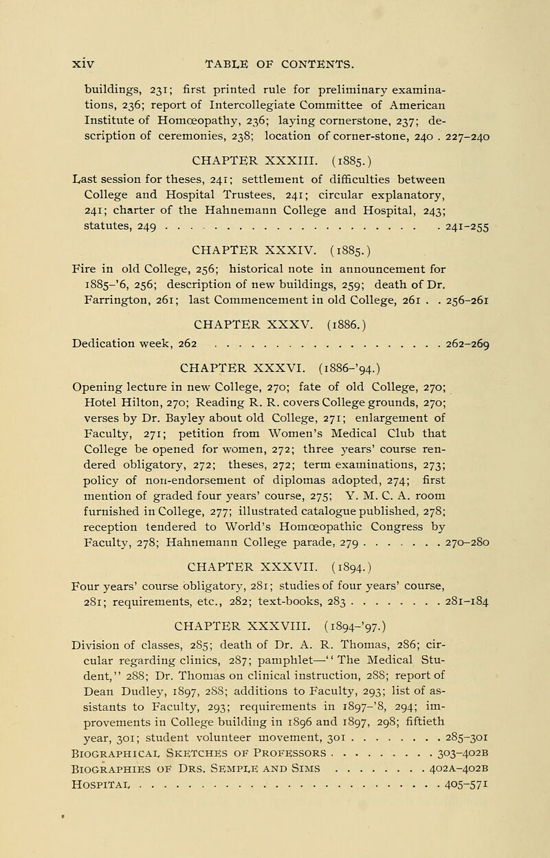 buildings, 231; first printed rule for preliminary examina- tions, 236; report of Intercollegiate Committee of American Institute of Homoeopathy, 236; laying cornerstone, 237; de- scription of ceremonies, 238; location of corner-stone, 240 . 227-240 CHAPTER XXXIII. (1885.) Last session for theses, 241; settlement of difificulties between College and Hospital Trustees, 241; circular explanatory, 241; charter of the Hahnemann College and Hospital, 243; statutes, 249 241-255 CHAPTER XXXIV. (1885.) Fire in old College, 256; historical note in announcement for i885-'6, 256; description of new buildings, 259; death of Dr. Farrington, 261; last Commencement in old College, 261 . . 256-261 CHAPTER XXXV. (1886.) Dedication week, 262 262-269 CHAPTER XXXVI. (i886-'94.) Opening lecture in new College, 270; fate of old College, 270; Hotel Hilton, 270; Reading R. R. covers College grounds, 270; verses by Dr. Bayley about old College, 271; enlargement of Faculty, 271; petition from Women's Medical Club that College be opened for women, 272; three }rears' course ren- dered obligatory, 272; theses, 272; term examinations, 273; policy of non-endorsement of diplomas adopted, 274; first mention of graded four years' course, 275; Y. M. C. A. room furnished in College, 277; illustrated catalogue published, 278; reception tendered to World's Homoeopathic Congress by Faculty, 278; Hahnemann College parade, 279 270-280 CHAPTER XXXVII. (1894.) Four years' course obligatory, 281; studies of four years' course, 281; requirements, etc., 282; text-books, 283 281-184 CHAPTER XXXVIII. (i894-'97.) Division of classes, 285; death of Dr. A. R. Thomas, 286; cir- cular regarding clinics, 287; pamphlet—'' The Medical Stu- dent, 288; Dr. Thomas on clinical instruction, 288; report of Dean Dudley, 1897, 288; additions to Faculty, 293; list of as- sistants to Faculty, 293; requirements in i897-'8, 294; im- provements in College building in 1896 and 1897, 298; fiftieth year, 301; student volunteer movement, 301 285-301 BioGRAPHiCAi, Sketches of Professors 303-402B Biographies oe Drs. Sempi,e and Sims 402A-402B Hospital 405-571