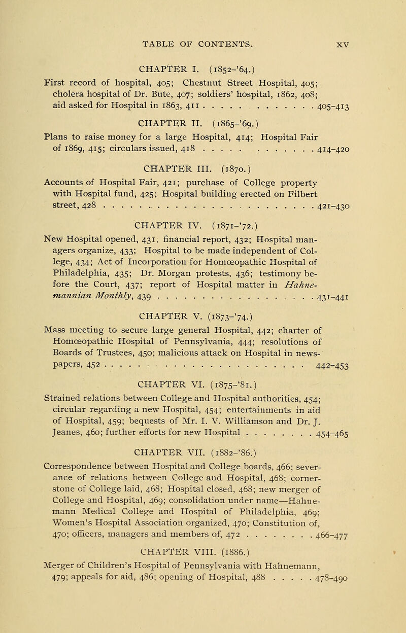 CHAPTER I. (i852-'64.) First record of hospital, 405; Chestnut Street Hospital, 405; cholera hospital of Dr. Bute, 407; soldiers' hospital, 1862, 408; aid asked for Hospital in 1863, 411 405-413 CHAPTER n. (i865-'69.) Plans to raise money for a large Hospital, 414; Hospital Fair of 1869, 415; circulars issued, 418 414-420 CHAPTER HI. (1870.) Accounts of Hospital Fair, 421; purchase of College property with Hospital fund, 425; Hospital building erected on Filbert street, 428 421-430 CHAPTER IV. (i87i-'72.) New Hospital opened, 431, financial report, 432; Hospital man- agers organize, 433; Hospital to be made independent of Col- lege, 434; Act of Incorporation for Homoeopathic Hospital of Philadelphia, 435; Dr. Morgan protests, 436; testimony be- fore the Court, 437; report of Hospital matter in Hahne- mannian Monthly, 439 431-441 CHAPTER V. (i873-'74.) Mass meeting to secure large general Hospital, 442; charter of Homoeopathic Hospital of Pennsylvania, 444; resolutions of Boards of Trustees, 450; malicious attack on Hospital in news- papers, 452 442-453 CHAPTER VI. (i875-'8i.) Strained relations between College and Hospital authorities, 454; circular regarding a new Hospital, 454; entertainments in aid of Hospital, 459; bequests of Mr. I. V. Williamson and Dr. J. Jeanes, 460; further efforts for new Hospital 454-465 CHAPTER VII. (i882-'86.) Correspondence between Hospital and College boards, 466; sever- ance of relations between College and Hospital, 468; corner- stone of College laid, 468; Hospital closed, 468; new merger of College and Hospital, 469; consolidation under name—Hahne- mann Medical College and Hospital of Philadelphia, 469; Women's Hospital Association organized, 470; Constitution of, 470; officers, managers and members of, 472 466-477 CHAPTER VIII. (1886.) Merger of Children's Hospital of Pennsylvania with Hahnemann, 479; appeals for aid, 4S6; opening of Hospital, 48S 47S-490