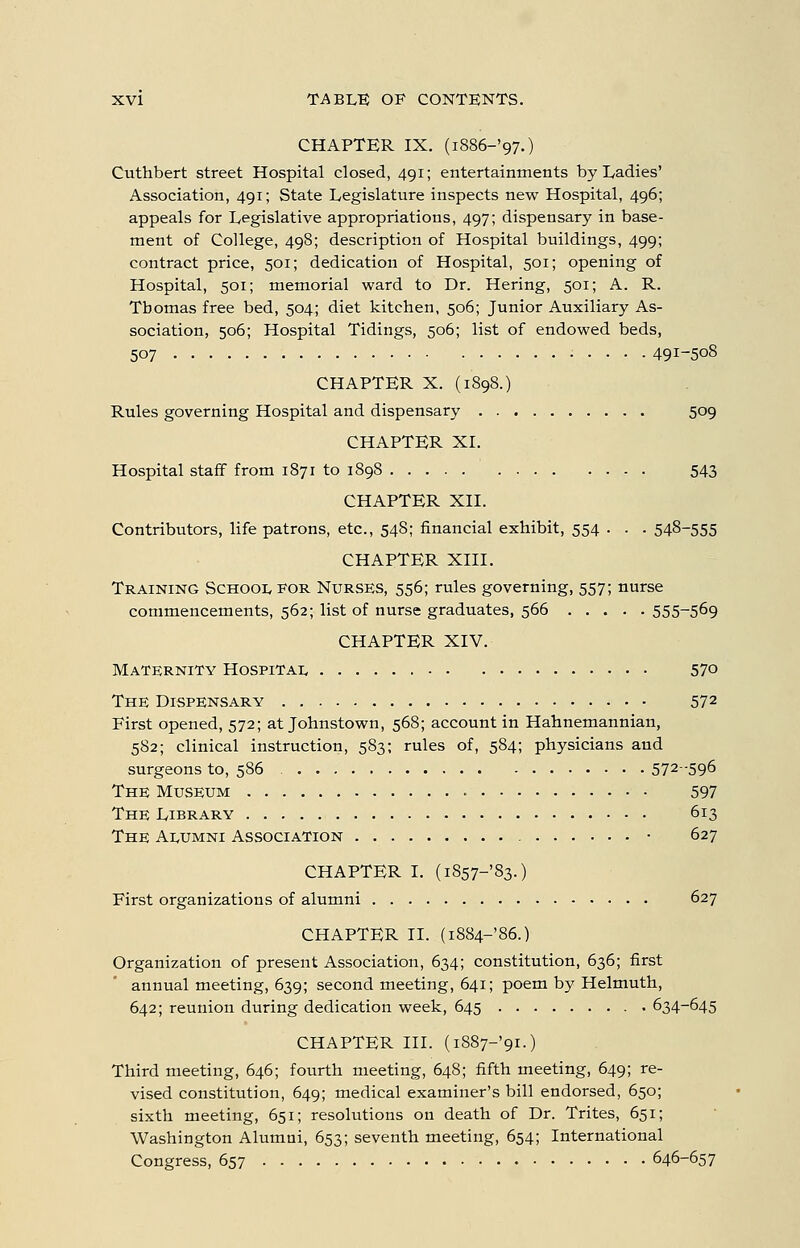 CHAPTER IX. (i886-'97.) Cuthbert street Hospital closed, 491; entertainments by Ladies' Association, 491; State Legislature inspects new Hospital, 496; appeals for Legislative appropriations, 497; dispensary in base- ment of College, 498; description of Hospital buildings, 499; contract price, 501; dedication of Hospital, 501; opening of Hospital, 501; memorial ward to Dr. Hering, 501; A. R. Tbomas free bed, 504; diet kitchen, 506; Junior Auxiliary As- sociation, 506; Hospital Tidings, 506; list of endowed beds, 507 ..... 491-508 CHAPTER X. (1898.) Rules governing Hospital and dispensary 509 CHAPTER XL Hospital staff from 1871 to 1898 543 CHAPTER XII. Contributors, life patrons, etc., 548; financial exhibit, 554 . . . 548-555 CHAPTER XIII. Training School for Nurses, 556; rules governing, 557; nurse commencements, 562; list of nurse graduates, 566 555-5^9 CHAPTER XIV. Maternity Hospitai. 57o The Dispensary 572 First opened, 572; at Johnstown, 568; account in Hahnemannian, 582; clinical instruction, 583; rules of, 584; physicians and surgeons to, 586 572-596 The Museum 597 The Library 613 The A1.UMNI Association • 627 CHAPTER I. (i857-'83.) First organizations of alumni 627 CHAPTER II. (i884-'86.) Organization of present Association, 634; constitution, 636; first annual meeting, 639; second meeting, 641; poem by Helmuth, 642; reunion during dedication week, 645 634-645 CHAPTER III. (i887-'9i.) Third meeting, 646; fourth meeting, 648; fifth meeting, 649; re- vised constitution, 649; medical examiner's bill endorsed, 650; sixth meeting, 651; resolutions on death of Dr. Trites, 651; Washington Alumni, 653; seventh meeting, 654; International Congress, 657 646-657