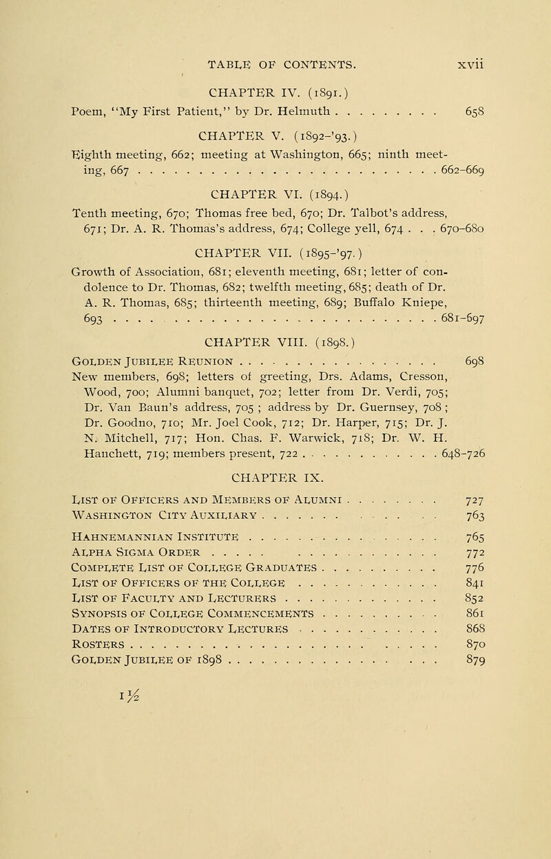 CHAPTER IV. (iSgr.) Poem, My First Patient, by Dr. Helmuth 658 CHAPTER V. (iS92-'93.) Eighth meeting, 662; meeting at Washington, 665; ninth meet- ing, 667 662-669 CHAPTER Vr. (1894.) Tenth meeting, 670; Thomas free bed, 670; Dr. Talbot's address, 671; Dr. A. R. Thomas's address, 674; College yell, 674 . . . 670-680 CHAPTER Vn. (i895-'97.) Growth of Association, 681; eleventh meeting, 681; letter of con- dolence to Dr. Thomas, 682; twelfth meeting, 685; death of Dr. A. R. Thomas, 685; thirteenth meeting, 689; Buffalo Kniepe, 693 681-697 CHAPTER VHI. (1898.) Golden Jubilee Reunion 698 New members, 698; letters of greeting, Drs. Adams, Cresson, Wood, 700; Alumni banquet, 702; letter from Dr. Verdi, 705; Dr. Van Baun's address, 705 ; address by Dr. Guernsey, 708 ; Dr. Goodno, 710; Mr. Joel Cook, 712; Dr. Harper, 715; Dr. J. N. Mitchell, 717; Hon. Chas. F. Warwick, 718; Dr. W. H. Hanchett, 719; members present, 722 648-726 CHAPTER IX. IvisT OF Officers and Members of Alumni 727 Washington City Auxiliary 763 Hahnemannian Institute 765 Alpha Sigma Order 772 Complete L,ist of College Graduates 776 List of Officers of the College 841 List of Faculty and Lecturers 852 Synopsis of College Commencements 861 Dates of Introductory Lectures 868 Rosters 870 Golden Jubilee op 1898 879