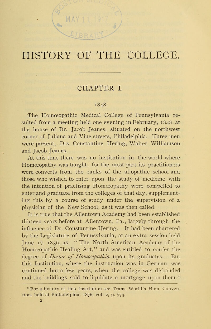 V'*^ HISTORY OF THE COLLEGE. CHAPTER I. 1848. The Homoeopathic Medical College of Pennsylvania re- sulted from a meeting held one evening in February, 1848, at the house of Dr. Jacob Jeanes, situated on the northwest corner of Juliana and Vine streets, Philadelphia. Three men were present, Drs. Constantine Hering, Walter Williamson and Jacob Jeanes. At this time there was no institution in the world where Homoeopathy was taught; for the most part its practitioners were converts from the ranks of the allopathic school and those who wished to enter upon the study of medicine with the intention of practising Homoeopathy were compelled to enter and graduate from the colleges of that day, supplement- ing this by a course of study under the supervision of a physician of the New School, as it was then called. It is true that the AUentown Academy had been established thirteen years before at AUentown, Pa., largel^^ through the influence of Dr. Constantine Hering. It had been chartered by the Legislature of Pennsylvania, at an extra session held June 17, 1836, as: The North American Academy of the Homoeopathic Healing Art,'' and was entitled to confer the degree of Doctor of Homceopathia upon its graduates. But this Institution, where the instruction was in German, was continued but a few years, when the college was disbanded and the buildings sold to liquidate a mortgage upon them.* * For a history of this Institution see Trans. World's Horn. Conven- tion, held at Philadelphia, 1876, vol. 2, p. 773. 2