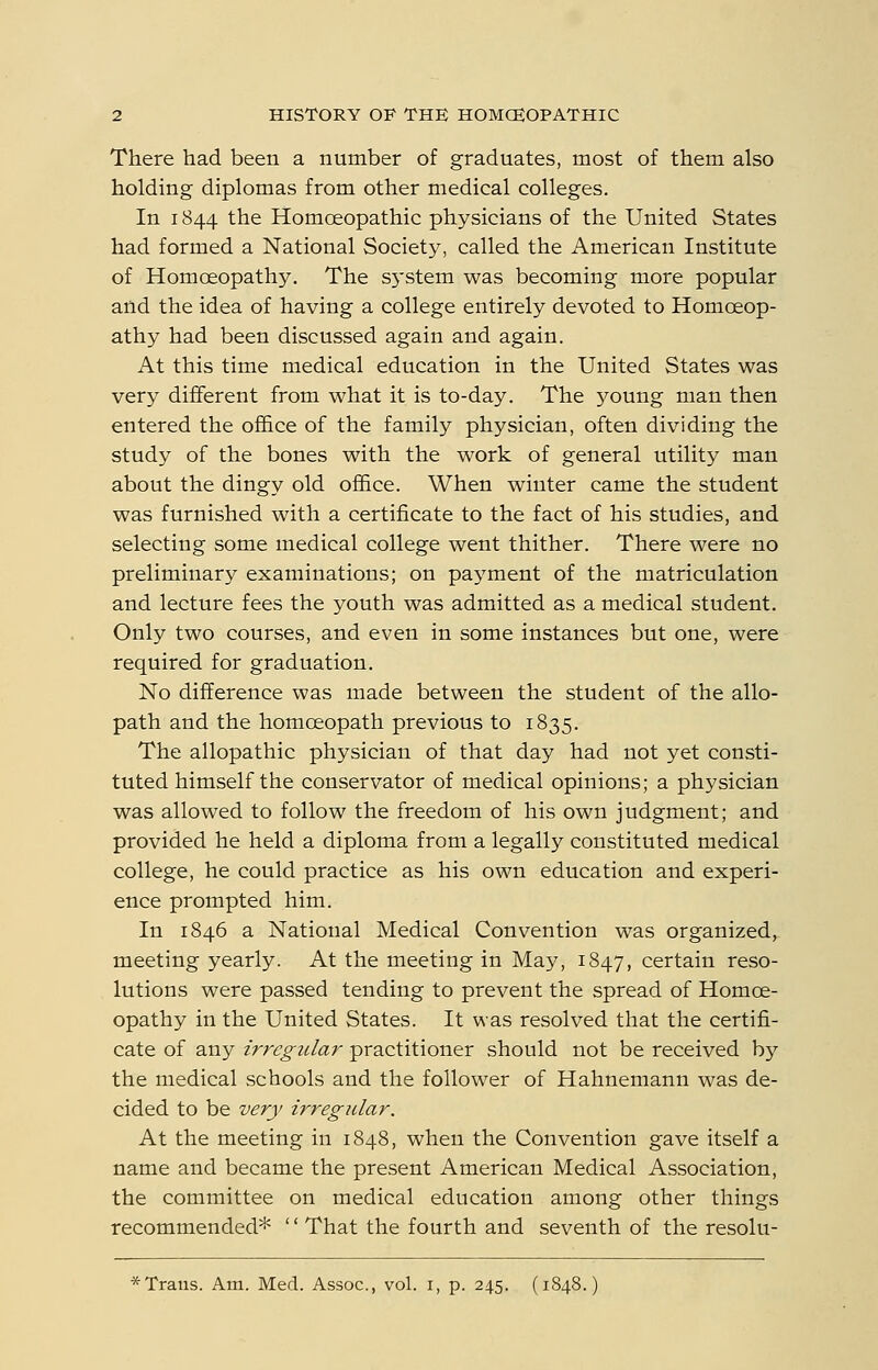 There had been a number of graduates, most of them also holding diplomas from other medical colleges. In 1844 the Homoeopathic physicians of the United States had formed a National Society, called the American Institute of Homoeopathy, The sj'stem was becoming more popular and the idea of having a college entirely devoted to Homoeop- athy had been discussed again and again. At this time medical education in the United States was very different from what it is to-day. The 3'oung man then entered the of&ce of the family physician, often dividing the study of the bones with the work of general utility man about the dingy old office. When winter came the student was furnished with a certificate to the fact of his studies, and selecting some medical college went thither. There were no preliminary examinations; on payment of the matriculation and lecture fees the youth was admitted as a medical student. Only two courses, and even in some instances but one, were required for graduation. No difference was made between the student of the allo- path and the homoeopath previous to 1835. The allopathic physician of that day had not yet consti- tuted himself the conservator of medical opinions; a physician was allowed to follow the freedom of his own judgment; and provided he held a diploma from a legally constituted medical college, he could practice as his own education and experi- ence prompted him. In 1846 a National Medical Convention was organized, meeting yearly. At the meeting in May, 1847, certain reso- lutions were passed tending to prevent the spread of Homoe- opathy in the United States. It was resolved that the certifi- cate of any irregular practitioner should not be received by the medical schools and the follower of Hahnemann was de- cided to be very irregular. At the meeting in 1848, when the Convention gave itself a name and became the present American Medical Association, the committee on medical education among other things recommended* '' That the fourth and seventh of the resolu- *Traus. Am. Med. Assoc, vol. i, p. 245. (1848.)