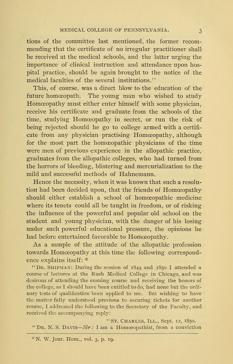 tions of the committee last mentioned, the former recom- mending that the certificate of no irregular practitioner shall be received at the medical schools, and the latter urging the importance of clinical instruction and attendance upon hos- pital practice, should be again brought to the notice of the medical faculties of the several institutions. This, of course, was a direct blow to the education of the future homceopath. The young man who wished to study- Homoeopathy must either enter himself with some physician, receive his certificate and graduate from the schools of the time, studying Homoeopathy in secret, or run the risk of being rejected should he go to college armed with a certifi- cate from an}^ physician practising Homoeopathy, although for the most part the homoeopathic physicians of the time were men of previous experience in the allopathic practice, graduates from the allopathic colleges, who had turned from the horrors of bleeding, blistering and mercurialization to the mild and successful methods of Hahnemann. Hence the necessity, when it was known that such a resolu- tion had been decided upon, that the friends of Homoeopathy should either establish a school of homoeopathic medicine where its tenets could all be taught in freedom, or of risking the influence of the powerful and popular old school on the student and young physician, with the danger of his losing under such powerful educational pressure, the opinions he had before entertained favorable to Homoeopathy. As a sample of the attitude of the allopathic profession towards Homoeopathy at this time the following correspond- ence explains itself: * Dr. Shipman: During the session of 1849 ^.nd 1850 I attended a course of lectures at the Rush Medical College in Chicago, and was desirous of attending the ensuing course and receiving the honors of the college, as I should have been entitled to do, had none but the ordi- nary tests of qualification been applied to me. But wishing to have the matter fully understood previous to securing tickets for another course, I addressed the following to the Secretary of the Faculty, and received the accompan3-ing reply: St. Charles, Ili^., Sept. 12, 1850.  Dr. N. S. Davis—Sir: I am a Homoeopathist, from a conviction *N. W. Jour. Horn., vol. 3, p. 19.