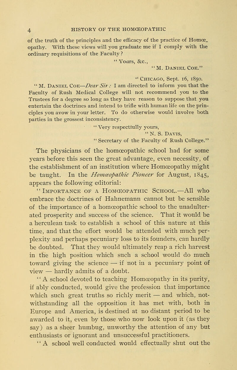 of the truth of the principles and the efficacy of the practice of Homoe_ opathy. With these views will you graduate me if I comply with the ordinary requisitions of the Faculty ? Yours, &c., M. Daniei, Coe.  Chicago, Sept. i6, 1850.  M. DanieIv Coe—Dear Sir: I am directed to inform you that the Faculty of Rush Medical College will not recommend you to the Trustees for a degree so long as they have reason to suppose that you entertain the doctrines and intend to trifle with human life on the prin- ciples you avow in your letter. To do otherwise would involve both parties in the grossest inconsistency. '' Very respectfully yours, N. S. Davis,  Secretary of the Faculty of Rush College. The physicians of the homoeopathic school had for some years before this seen the great advantage, even necessity, of the establishment of an institution where Homoeopathy might be taught. In the Homceopathic Pioneer for August, 1845, appears the following editorial: Importance op a Homceopathic School.—All who embrace the doctrines of Hahnemann cannot but be sensible of the importance of a homoeopathic school to the unadulter- ated prosperity and success of the science. That it would be a herculean task to establish a school of this nature at this time, and that the effort would be attended with much per- plexity and perhaps pecuniary loss to its founders, can hardly be doubted. That they would ultimately reap a rich harvest in the high position which such a school would do much toward giving the science — if not in a pecuniary point of view — hardly admits of a doubt. '' A school devoted to teaching Homoeopathy in its purity, if ably conducted, would give the profession that importance which such great truths so richly merit — and which, not- withstanding all the opposition it has met with, both in Europe and America, is destined at no distant period to be awarded to it, even by those who now look upon it (as they say) as a sheer humbug, unworthy the attention of any but enthusiasts or ignorant and unsuccessful practitioners. '' A school well conducted would effectually shut out the