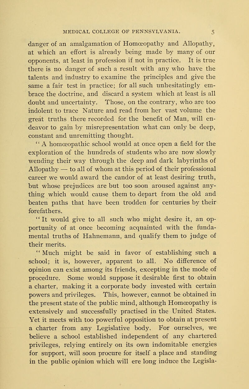 danger of an amalgamation of Homoeopathy and Allopathy, at which an effort is already being made by many of our opponents, at least in profession if not in practice. It is true there is no danger of such a result with any who have the talents and industry to examine the principles and give the same a fair test in practice; for all such unhesitatingly em- brace the doctrine, and discard a system which at least is all doubt and uncertainty. Those, on the contrary, who are too indolent to trace Nature and read from her vast volume the great truths there recorded for the benefit of Man, will en- deavor to gain by misrepresentation what can only be deep, constant and unremitting thought. '' A homoeopathic school would at once open a field for the exploration of the hundreds of students who are now slowly wending their way through the deep and dark labyrinths of Allopathy — to all of whom at this period of their professional career we would award the candor of at least desiring truth, but whose prejudices are but too soon aroused against any- thing which would cause them to depart from the old and beaten paths that have been trodden for centuries by their forefathers. It would give to all such who might desire it, an op- portunity of at once becoming acquainted with the funda- mental truths of Hahnemann, and qualify them to judge of their merits.  Much might be said in favor of establishing such a school; it is, however, apparent to all. No difference of opinion can exist among its friends, excepting in the mode of procedure. Some would suppose it desirable first to obtain a charter, making it a corporate body invested with certain powers and privileges. This, however, cannot be obtained in the present state of the public mind, although Homoeopathy is extensively and successfully practised in the United States. Yet it meets with too powerful opposition to obtain at present a charter from any Legislative body. For ourselves, we believe a school established independent of any chartered privileges, relying entirely on its own indomitable energies for support, will soon procure for itself a place and standing in the public opinion which will ere long induce the L,egisla-