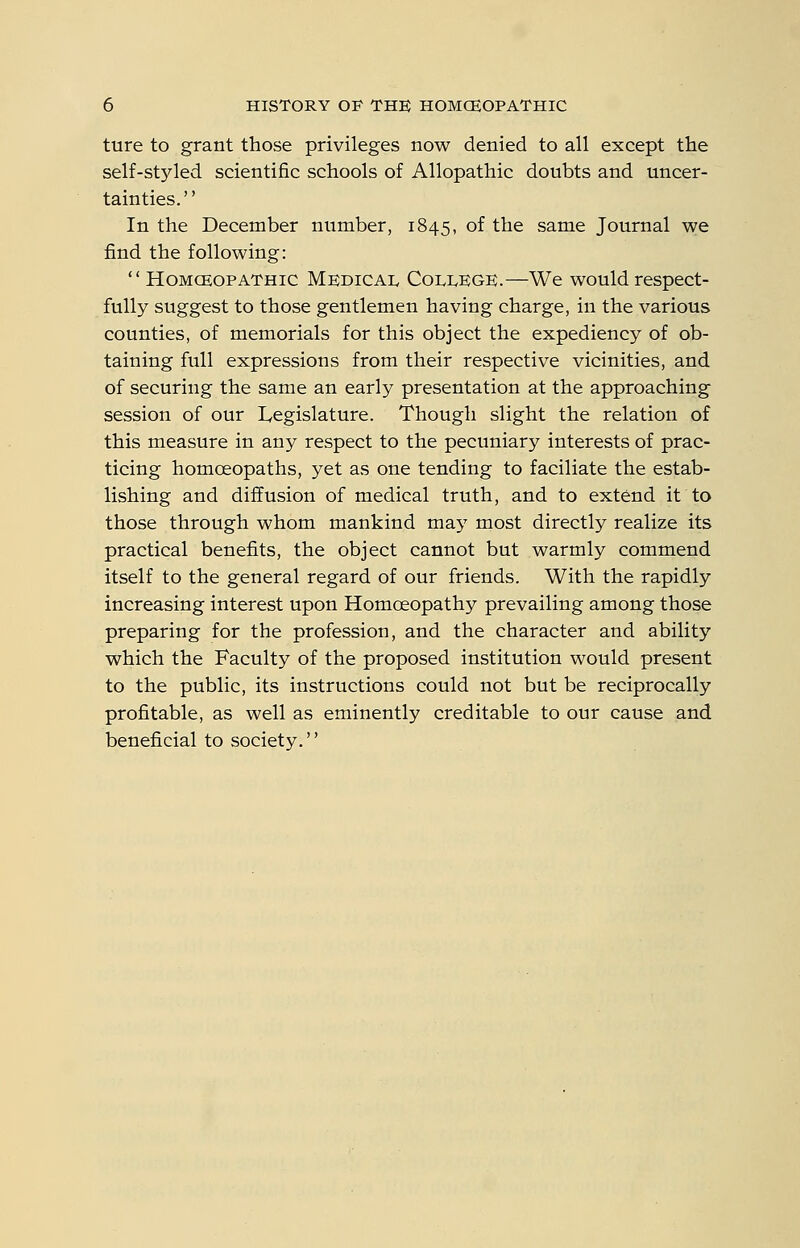 ture to grant those privileges now denied to all except the self-styled scientific schools of Allopathic doubts and uncer- tainties. In the December number, 1845, of the same Journal we find the following: HOMCEOPATHIC MEDICAL COLLEGE.—We wouldrespect- fully suggest to those gentlemen having charge, in the various counties, of memorials for this object the expediency of ob- taining full expressions from their respective vicinities, and of securing the same an early presentation at the approaching session of our Legislature. Though slight the relation of this measure in any respect to the pecuniary interests of prac- ticing homcEopaths, yet as one tending to faciliate the estab- lishing and diffusion of medical truth, and to extend it to those through whom mankind may most directly realize its practical benefits, the object cannot but warmly commend itself to the general regard of our friends. With the rapidly increasing interest upon Homoeopathy prevailing among those preparing for the profession, and the character and ability which the Faculty of the proposed institution would present to the public, its instructions could not but be reciprocally profitable, as well as eminently creditable to our cause and beneficial to society.