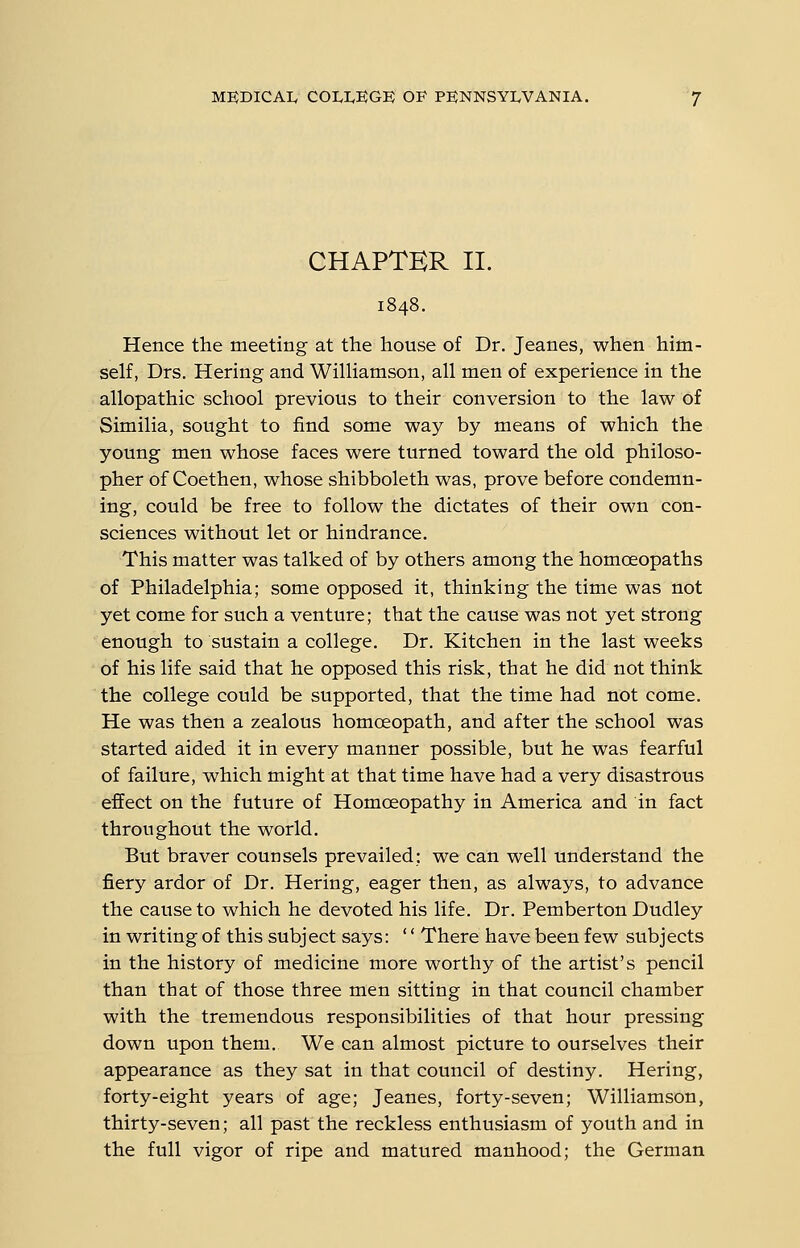 CHAPTER II. Hence the meeting at the house of Dr. Jeanes, when him- self, Drs. Hering and WilHamson, all men of experience in the allopathic school previous to their conversion to the law of Similia, sought to find some way by means of which the young men whose faces were turned toward the old philoso- pher of Coethen, whose shibboleth was, prove before condemn- ing, could be free to follow the dictates of their own con- sciences without let or hindrance. This matter was talked of by others among the homoeopaths of Philadelphia; some opposed it, thinking the time was not yet come for such a venture; that the cause was not yet strong enough to sustain a college. Dr. Kitchen in the last weeks of his life said that he opposed this risk, that he did not think the college could be supported, that the time had not come. He was then a zealous homceopath, and after the school was started aided it in every manner possible, but he was fearful of failure, which might at that time have had a very disastrous effect on the future of Homoeopathy in America and in fact throughout the world. But braver counsels prevailed: we can well understand the fiery ardor of Dr. Hering, eager then, as always, to advance the cause to which he devoted his life. Dr. Pemberton Dudley in writing of this subject says: '' There have been few subjects in the history of medicine more worthy of the artist's pencil than that of those three men sitting in that council chamber with the tremendous responsibilities of that hour pressing down upon them. We can almost picture to ourselves their appearance as they sat in that council of destiny. Hering, forty-eight years of age; Jeanes, forty-seven; Williamson, thirty-seven; all past the reckless enthusiasm of youth and in the full vigor of ripe and matured manhood; the German