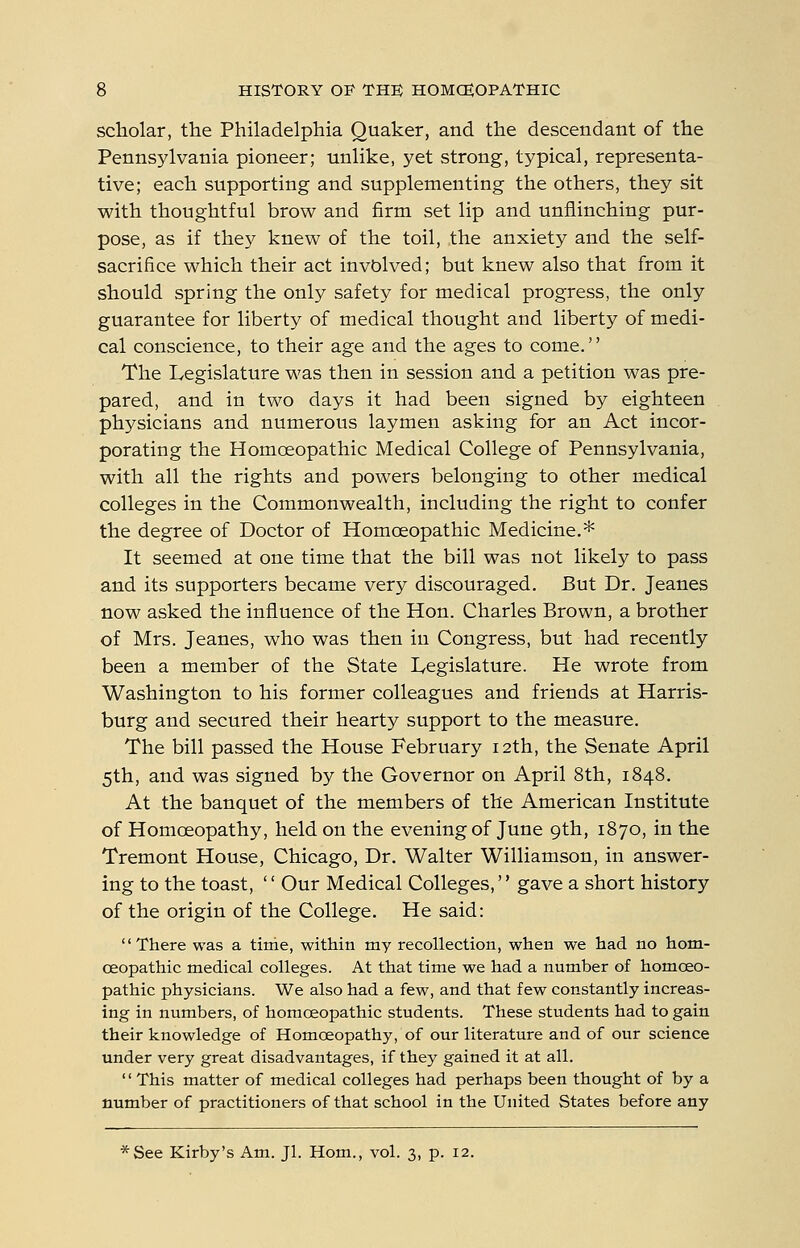 scholar, the Philadelphia Quaker, and the descendant of the Pennsylvania pioneer; unlike, yet strong, typical, representa- tive; each supporting and supplementing the others, they sit with thoughtful brow and firm set lip and unflinching pur- pose, as if they knew of the toil, the anxiety and the self- sacrifice which their act involved; but knew also that from it should spring the only safety for medical progress, the only guarantee for liberty of medical thought and liberty of medi- cal conscience, to their age and the ages to come.'' the Legislature was then in session and a petition was pre- pared, and in two days it had been signed by eighteen physicians and numerous laymen asking for an Act incor- porating the Homoeopathic Medical College of Pennsylvania, with all the rights and powers belonging to other medical colleges in the Commonwealth, including the right to confer the degree of Doctor of Homoeopathic Medicine.* It seemed at one time that the bill was not likely to pass and its supporters became very discouraged. But Dr. Jeanes now asked the influence of the Hon. Charles Brown, a brother of Mrs. Jeanes, who was then in Congress, but had recently been a member of the State Legislature. He wrote from Washington to his former colleagues and friends at Harris- burg and secured their hearty support to the measure. The bill passed the House February 12th, the Senate April 5th, and was signed by the Governor on April 8th, 1848. At the banquet of the members of the American Institute of Homoeopathy, held on the evening of June 9th, 1870, in the Tremont House, Chicago, Dr. Walter Williamson, in answer- ing to the toast,  Our Medical Colleges, gave a short history of the origin of the College. He said: There was a time, within my recollection, when we had no hom- oeopathic medical colleges. At that tirae we had a number of homoeo- pathic physicians. We also had a few, and that few constantly increas- ing in numbers, of homoeopathic students. These students had to gain their knowledge of Homoeopathy, of our literature and of our science under very great disadvantages, if they gained it at all. '' This matter of medical colleges had perhaps been thought of by a number of practitioners of that school in the United States before any *See Kirby's Am. Jl. Hom., vol. 3, p. 12.