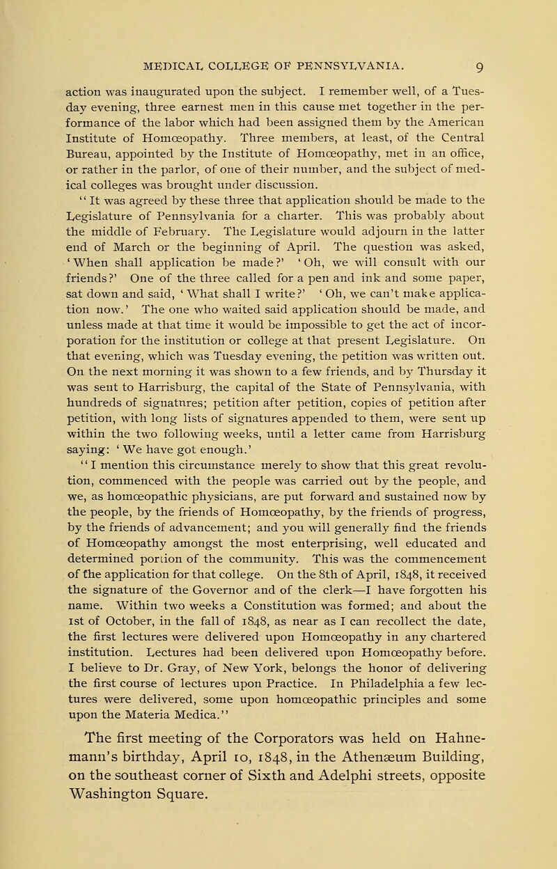 action was inaugurated upon the subject. I remember well, of a Tues- day evening, three earnest men in this cause met together in the per- formance of the labor which had been assigned them by the American Institute of Homoeopathy. Three members, at least, of the Central Bureau, appointed by the Institute of Homoeopathy, met in an oiEce, or rather in the parlor, of one of their number, and the subject of med- ical colleges was brought under discussion.  It was agreed by these three that application should be made to the Legislature of Pennsylvania for a charter. This was probably about the middle of February. The Legislature would adjourn in the latter end of March or the beginning of April. The question was asked, 'When shall application be made?' 'Oh, we will consult with our friends?' One of the three called for a pen and ink and some paper, sat down and said, ' What shall I write?' ' Oh, we can't make applica- tion now.' The one who waited said application should be made, and unless made at that time it would be impossible to get the act of incor- poration for the institution or college at that present Legislature. On that evening, which was Tuesday evening, the petition was written out. On the next morning it was shown to a few friends, and by Thursday it was sent to Harrisburg, the capital of the State of Pennsylvania, with hundreds of signatures; petition after petition, copies of petition after petition, with long lists of signatures appended to them, were sent up within the two following weeks, until a letter came from Harrisburg saying: ' We have got enough.' '' I mention this circumstance merely to show that this great revolu- tion, commenced with the people was carried out by the people, and we, as homoeopathic physicians, are put forward and sustained now by the people, by the friends of Homoeopathy, by the friends of progress, by the friends of advancement; and you will generally find the friends of Homoeopathy amongst the most enterprising, well educated and determined portion of the community. This was the commencement of the application for that college. On the 8th of April, 1848, it received the signature of the Governor and of the clerk—I have forgotten his name. Within two weeks a Constitution was formed; and about the 1st of October, in the fall of 1848, as near as I can recollect the date, the first lectures were delivered upon Homoeopathy in any chartered institution. Lectures had been delivered upon Homoeopathy before. I believe to Dr. Gray, of New York, belongs the honor of delivering the first course of lectures upon Practice. In Philadelphia a few lec- tures were delivered, some upon homoeopathic principles and some upon the Materia Medica. The first meeting of the Corporators was held on Hahne- mann's birthday, April ro, 1848, in the Athenaeum Building, on the southeast corner of Sixth and Adelphi streets, opposite Washington Square.