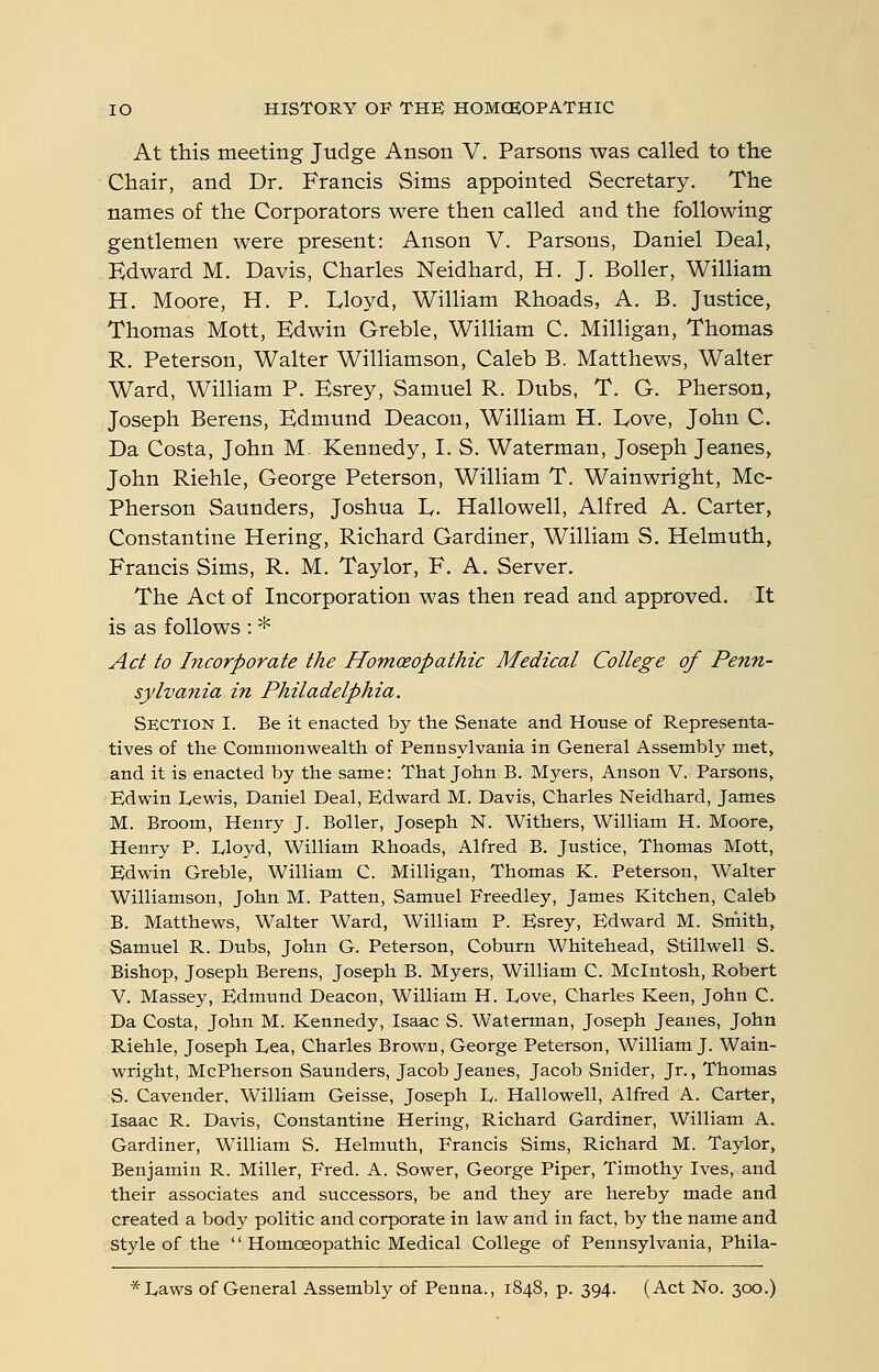 At this meeting Judge Anson V. Parsons was called to the Chair, and Dr. Francis Sims appointed Secretary. The names of the Corporators were then called and the following gentlemen were present: Anson V. Parsons, Daniel Deal, Edward M. Davis, Charles Neidhard, H. J. Boiler, WilHam H. Moore, H. P. Lloyd, William Rhoads, A. B. Justice, Thomas Mott, Edwin Greble, WilHam C. Milligan, Thomas R. Peterson, Walter Williamson, Caleb B. Matthews, WaUer Ward, William P. Esrey, Samuel R. Dubs, T. G. Pherson, Joseph Berens, Edmund Deacon, William H. Eove, John C. Da Costa, John M. Kennedy, I. S. Waterman, Joseph Jeanes, John Riehle, George Peterson, William T. Wainwright, Mc- Pherson Saunders, Joshua L. Hallowell, Alfred A. Carter, Constantine Hering, Richard Gardiner, William S. Helmuth, Francis Sims, R. M. Taylor, F, A. Server. The Act of Incorporation was then read and approved. It is as follows : * Act to Incorporate the Homceopathic Medical College of Penn- sylvania in Philadelphia. Section I. Be it enacted by the Senate and House of Representa- tives of the Commonwealth of Pennsylvania in General Assembly met, and it is enacted by the same: That John B. Myers, Anson V. Parsons, Edwin L,ewis, Daniel Deal, Edward M. Davis, Charles Neidhard, James M. Broom, Henry J. Boiler, Joseph N. Withers, William H. Moore, Henry P. Lloyd, William Rhoads, Alfred B. Justice, Thomas Mott, Edwin Greble, William C. Milligan, Thomas K. Peterson, Walter Williamson, John M. Patten, Samuel Freedley, James Kitchen, Caleb B. Matthews, Walter Ward, William P. Esrey, Edward M. Srnith, Samuel R. Dubs, John G. Peterson, Coburn Whitehead, Stillwell S. Bishop, Joseph Berens, Joseph B. Myers, William C. Mcintosh, Robert V. Massey, Edmund Deacon, William H. Dove, Charles Keen, John C. Da Costa, John M. Kennedy, Isaac S. Waterman, Joseph Jeanes, John Riehle, Joseph Dea, Charles Brown, George Peterson, William J. Wain- wright, McPherson Saunders, Jacob Jeanes, Jacob Snider, Jr., Thomas S. Cavender. William Geisse, Joseph D. Hallowell, Alfred A. Carter, Isaac R. Davis, Constantine Hering, Richard Gardiner, William A. Gardiner, William S. Helmuth, Francis Sims, Richard M. Taylor, Benjamin R. Miller, Fred. A. Sower, George Piper, Timothy Ives, and their associates and successors, be and they are hereby made and created a body politic and corporate in law and in fact, by the name and Style of the  Homoeopathic Medical College of Pennsylvania, Phila- *L,aws of General Assembly of Penna., 1848, p. 394. (Act No. 300.)