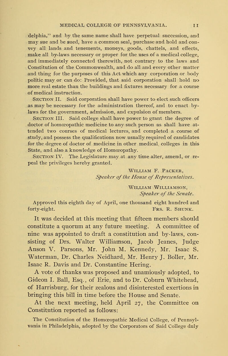 delphia, and by the same name shall have perpetual succession, and ma)- sue and be sued, have a common seal, purchase and hold and con- vey all lands and tenements, moneys, goods, chattels, and effects, make all by-laws necessary or proper for the uses of a medical college, and immediately connected therewith, not contrary to the laws and Constitution of the Commonwealth, and do all and every other matter and thing for the purposes of this Act which any corporation or body politic may or can do: Provided, that said corporation shall hold no more real estate than the buildings and fixtures necessary for a course of medical instruction. Section II. Said corporation shall have power to elect such officers as may be necessary for the administration thereof, and to enact by- laws for the government, admission, and expulsion of members. Section III. Said college shall have power to grant the degree of doctor of homoeopathic medicine to any such person as shall have at- tended two courses of medical lectures, and completed a course of study, and possess the qualifications now usually required of candidates for the degree of doctor of medicine in other medical, colleges in this State, and also a knowledge of Homoeopathy. Section IV. The Legislature may at any time alter, amend, or re- peal the privileges hereby granted. WiivLiAM F. Packer, Speaker of the House of Representatives. Wii^i^iAM Williamson, Speaker of the Senate. Approved this eighth day of April, one thousand eight hundred and forty-eight. Frs. R. Shunk. It was decided at this meeting that fifteen members should constitute a quorum at any future meeting. A committee of nine was appointed to draft a constitution and by-laws, con- sisting of Drs. Walter Williamson, Jacob Jeanes, Judge Anson V. Parsons, Mr. John M. Kennedy, Mr. Isaac S. Waterman, Dr. Charles Neidhard, Mr. Henry J. Boiler, Mr. Isaac R. Davis and Dr. Constantine Hering. A vote of thanks was proposed and unamiously adopted, to Gideon I. Ball, Esq., of Erie, and to Dr. Coburn Whitehead, of Harrisburg, for their zealous and disinterested exertions in bringing this bill in time before the House and Senate. At the next meeting, held April 27, the Committee on Constitution reported as follows: The Constitution of the Homoeopathic Medical College, of Pennsyl- vania in Philadelphia, adopted by the Corporators of Said College duly