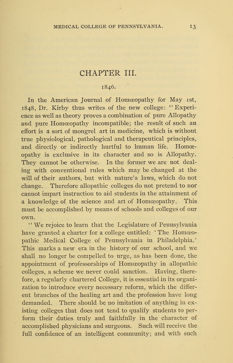 CHAPTER III. In the American Journal of Homoeopathy for May 1st, 1848, Dr. Kirby thus writes of the new college: Experi- ence as well as theory proves a combination of pure Allopathy and pure Homoeopathy incompatible; the result of such an effort is a sort of mongrel art in medicine, which is without true physiological, pathological and therapeutical principles, and directly or indirectly hurtful to human life. Homoe- opathy is exclusive in its character and so is Allopathy. They cannot be otherwise. In the former we are not deal- ing with conventional rules which may be changed at the will of their authors, but with nature's laws, which do not change. Therefore allopathic colleges do not pretend to nor cannot impart instruction to aid students in the attainment of a knowledge of the science and art of Homoeopathy. This must be accomplished by means of schools and colleges of our own.  We rejoice to learn that the Legislature of Pennsylvania have granted a charter for a college entitled: ' The Homoeo- pathic Medical College of Pennsylvania in Philadelphia.' This marks a new era in the history of our school, and we shall no longer be compelled to urge, as has been done, the appointment of professorships of Homoeopathy in allopathic colleges, a scheme we never could sanction. Having, there- fore, a regularly chartered College, it is essential in its organi- zation to introduce every necessary reform, which the differ- ent branches of the healing art and the profession have long demanded. There should be no imitation of anything in ex- isting colleges that does not tend to qualify students to per- form their duties truly and faithfully in the character of accomplished physicians and surgeons. Such will receive the full confidence of an intelligent community; and with such