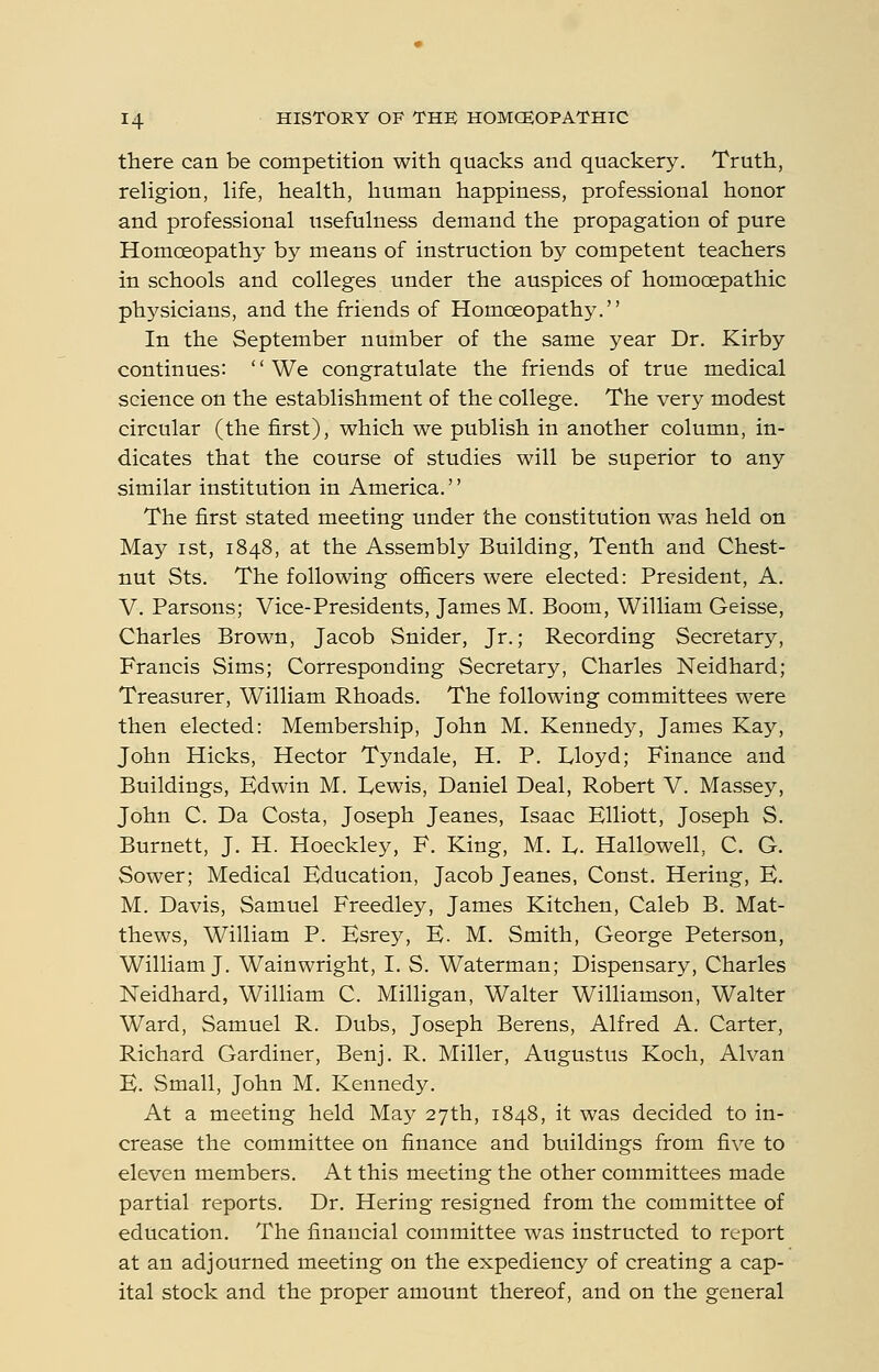 there can be competition with quacks and quackery. Truth, religion, life, health, human happiness, professional honor and professional usefulness demand the propagation of pure Homoeopathy by means of instruction by competent teachers in schools and colleges under the auspices of homooepathic physicians, and the friends of Homoeopathy. In the September number of the same year Dr. Kirby continues: '' We congratulate the friends of true medical science on the establishment of the college. The very modest circular (the first), which we publish in another column, in- dicates that the course of studies will be superior to any similar institution in America. The first stated meeting under the constitution was held on May ist, 1848, at the Assembly Building, Tenth and Chest- nut Sts. The following of&cers were elected: President, A. V. Parsons; Vice-Presidents, James M. Boom, William Geisse, Charles Brown, Jacob Snider, Jr.; Recording Secretary, Francis Sims; Corresponding Secretary, Charles Neidhard; Treasurer, William Rhoads. The following committees were then elected: Membership, John M. Kennedy, James Kay, John Hicks, Hector Tyndale, H. P. Lloyd; Finance and Buildings, Edwin M. Lewis, Daniel Deal, Robert V. Massey, John C. Da Costa, Joseph Jeanes, Isaac Elliott, Joseph S. Burnett, J. H. Hoeckley, F. King, M. E- Hallowell, C. G. Sower; Medical Education, Jacob Jeanes, Const. Hering, E. M. Davis, Samuel Freedley, James Kitchen, Caleb B. Mat- thews, William P. Esrey, E. M. Smith, George Peterson, William J. Wainwright, I. S. Waterman; Dispensary, Charles Neidhard, William C. Milligan, Walter WilHamson, Walter Ward, Samuel R. Dubs, Joseph Berens, Alfred A. Carter, Richard Gardiner, Benj. R. Miller, Augustus Koch, Alvan E. Small, John M. Kennedy. At a meeting held May 27th, 1848, it was decided to in- crease the committee on finance and buildings from five to eleven members. At this meeting the other committees made partial reports. Dr. Hering resigned from the committee of education. The financial committee was instructed to report at an adjourned meeting on the expediency of creating a cap- ital stock and the proper amount thereof, and on the general